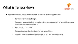What is TensorFlow?
▪ Python–based , free, open-source machine learning platform
• Developed primary by Google.
• Computes automatically the gradient (i.e., the derivative) of any differentiable
expression (highly suitable for DL).
• Runs on CPU, GPU, TPU.
• Computations can be distributed to many machines.
• Supports other programming languages (e.g., C++, JavaScript, etc.).
 