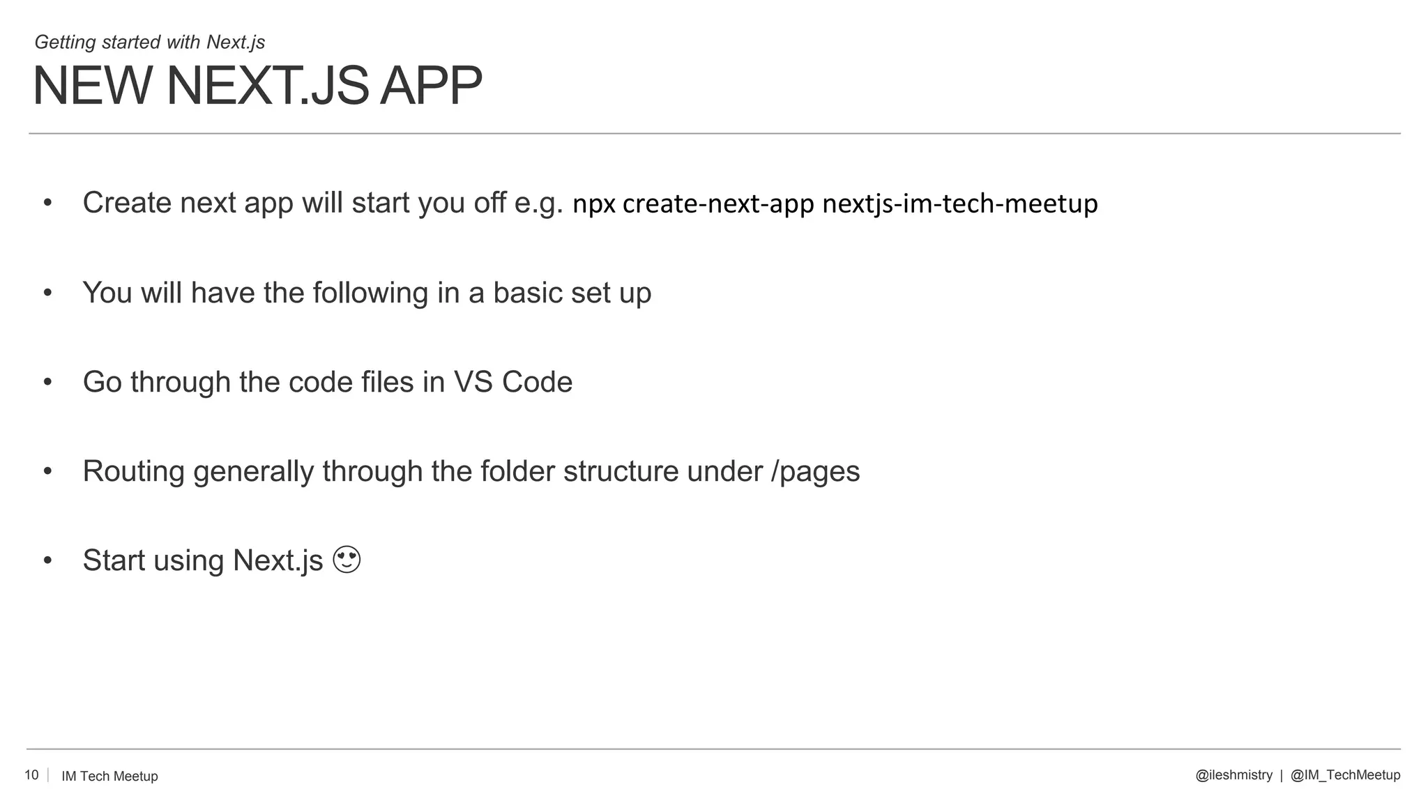 NEW NEXT.JS APP
10
• Create next app will start you off e.g. npx create-next-app nextjs-im-tech-meetup
• You will have the following in a basic set up
• Go through the code files in VS Code
• Routing generally through the folder structure under /pages
• Start using Next.js 😍
@ileshmistry | @IM_TechMeetup
IM Tech Meetup
Getting started with Next.js
 