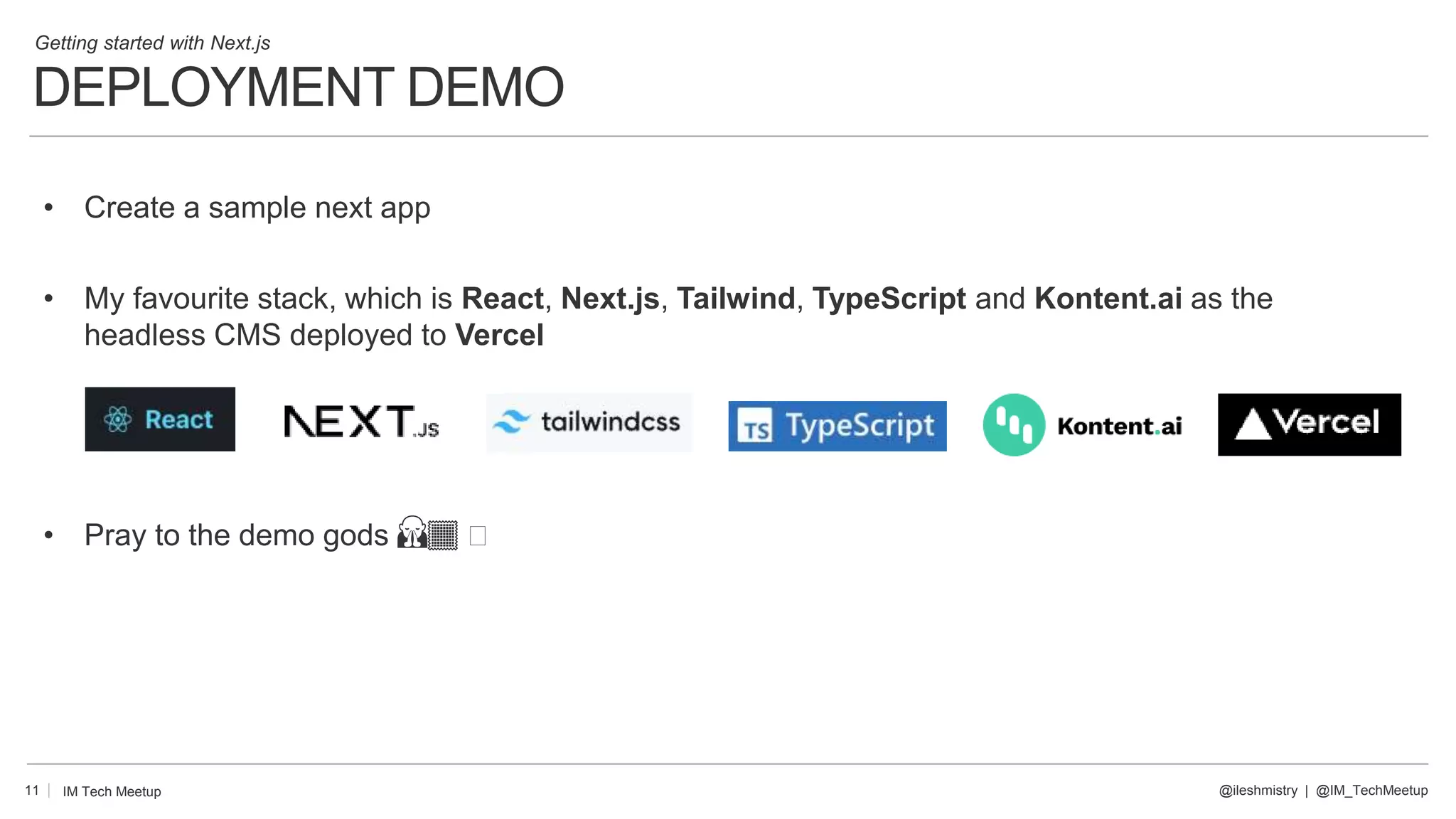 DEPLOYMENT DEMO
11
• Create a sample next app
• My favourite stack, which is React, Next.js, Tailwind, TypeScript and Kontent.ai as the
headless CMS deployed to Vercel
• Pray to the demo gods 🙏🏾 🤣
@ileshmistry | @IM_TechMeetup
IM Tech Meetup
Getting started with Next.js
 