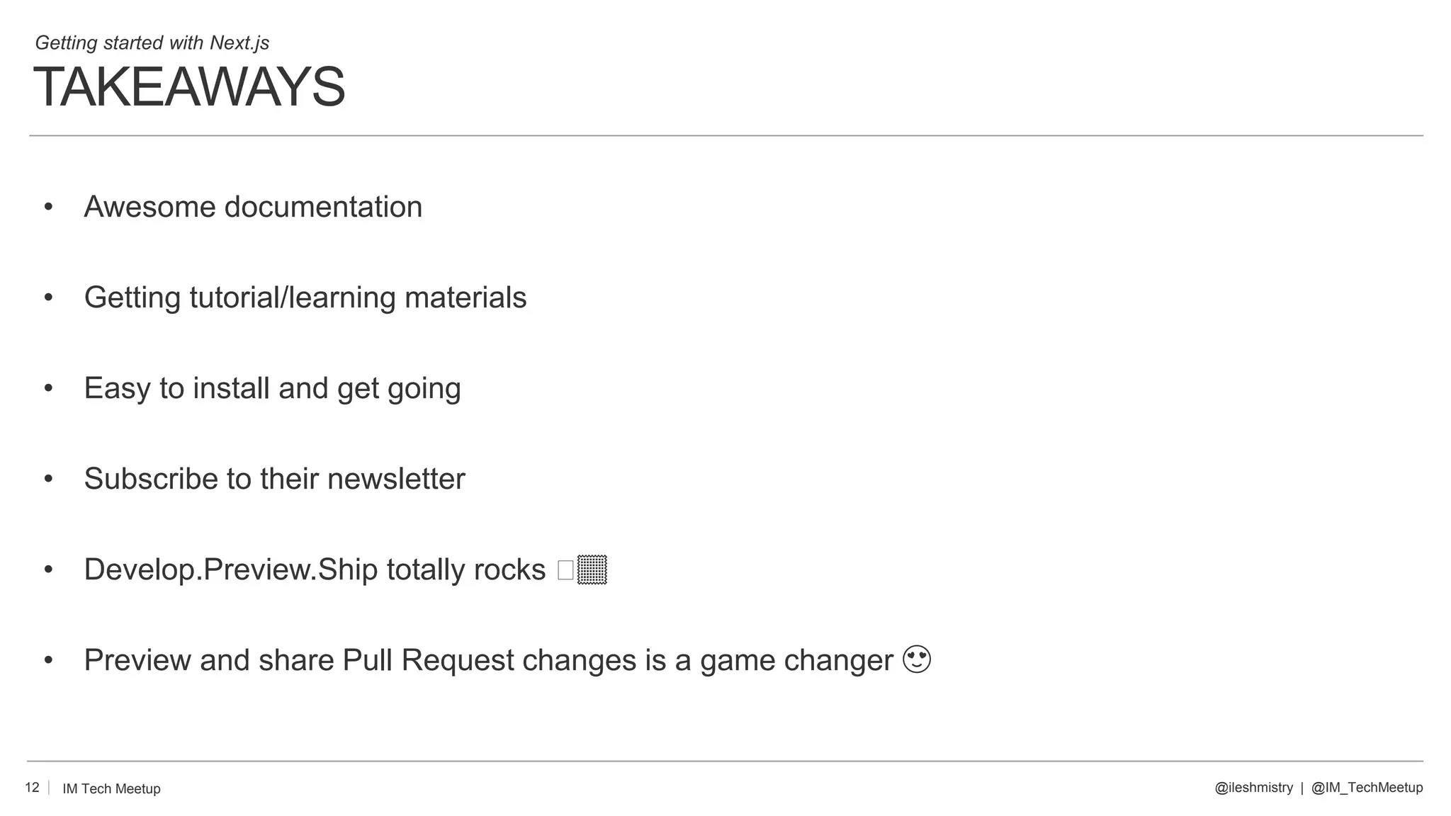 TAKEAWAYS
12
• Awesome documentation
• Getting tutorial/learning materials
• Easy to install and get going
• Subscribe to their newsletter
• Develop.Preview.Ship totally rocks 🤣🏽
• Preview and share Pull Request changes is a game changer 😍
@ileshmistry | @IM_TechMeetup
IM Tech Meetup
Getting started with Next.js
 