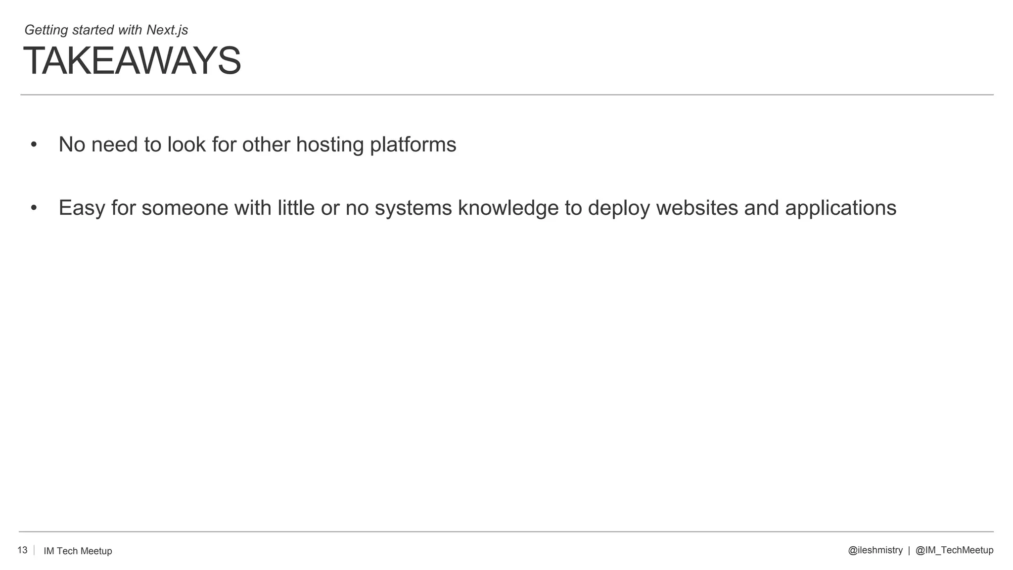 TAKEAWAYS
13
• No need to look for other hosting platforms
• Easy for someone with little or no systems knowledge to deploy websites and applications
@ileshmistry | @IM_TechMeetup
IM Tech Meetup
Getting started with Next.js
 