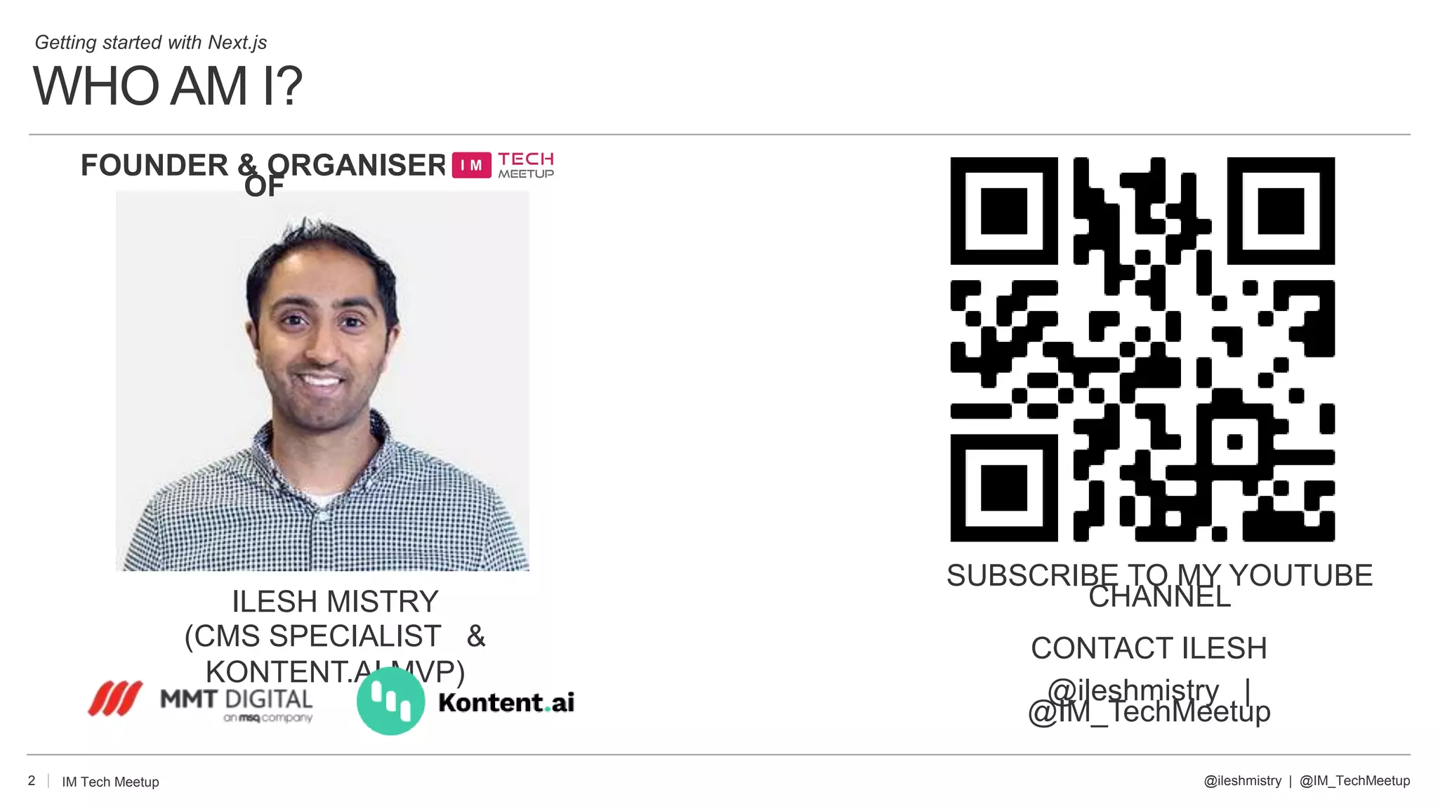 WHO AM I?
Getting started with Next.js
2 @ileshmistry | @IM_TechMeetup
IM Tech Meetup
ILESH MISTRY
(CMS SPECIALIST &
KONTENT.AI MVP)
SUBSCRIBE TO MY YOUTUBE
CHANNEL
FOUNDER & ORGANISER
OF
CONTACT ILESH
@ileshmistry |
@IM_TechMeetup
 