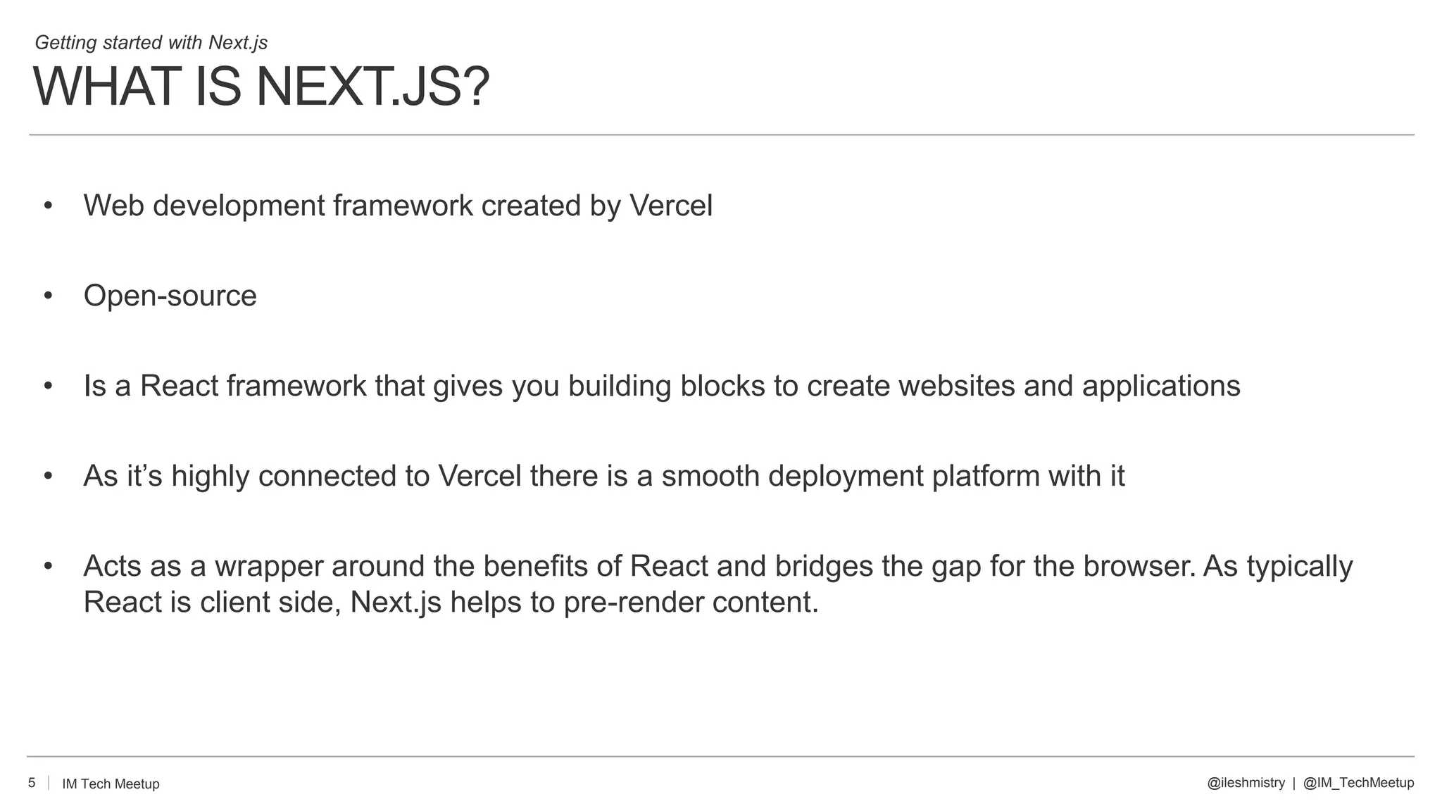 5
• Web development framework created by Vercel
• Open-source
• Is a React framework that gives you building blocks to create websites and applications
• As it’s highly connected to Vercel there is a smooth deployment platform with it
• Acts as a wrapper around the benefits of React and bridges the gap for the browser. As typically
React is client side, Next.js helps to pre-render content.
@ileshmistry | @IM_TechMeetup
IM Tech Meetup
Getting started with Next.js
WHAT IS NEXT.JS?
 
