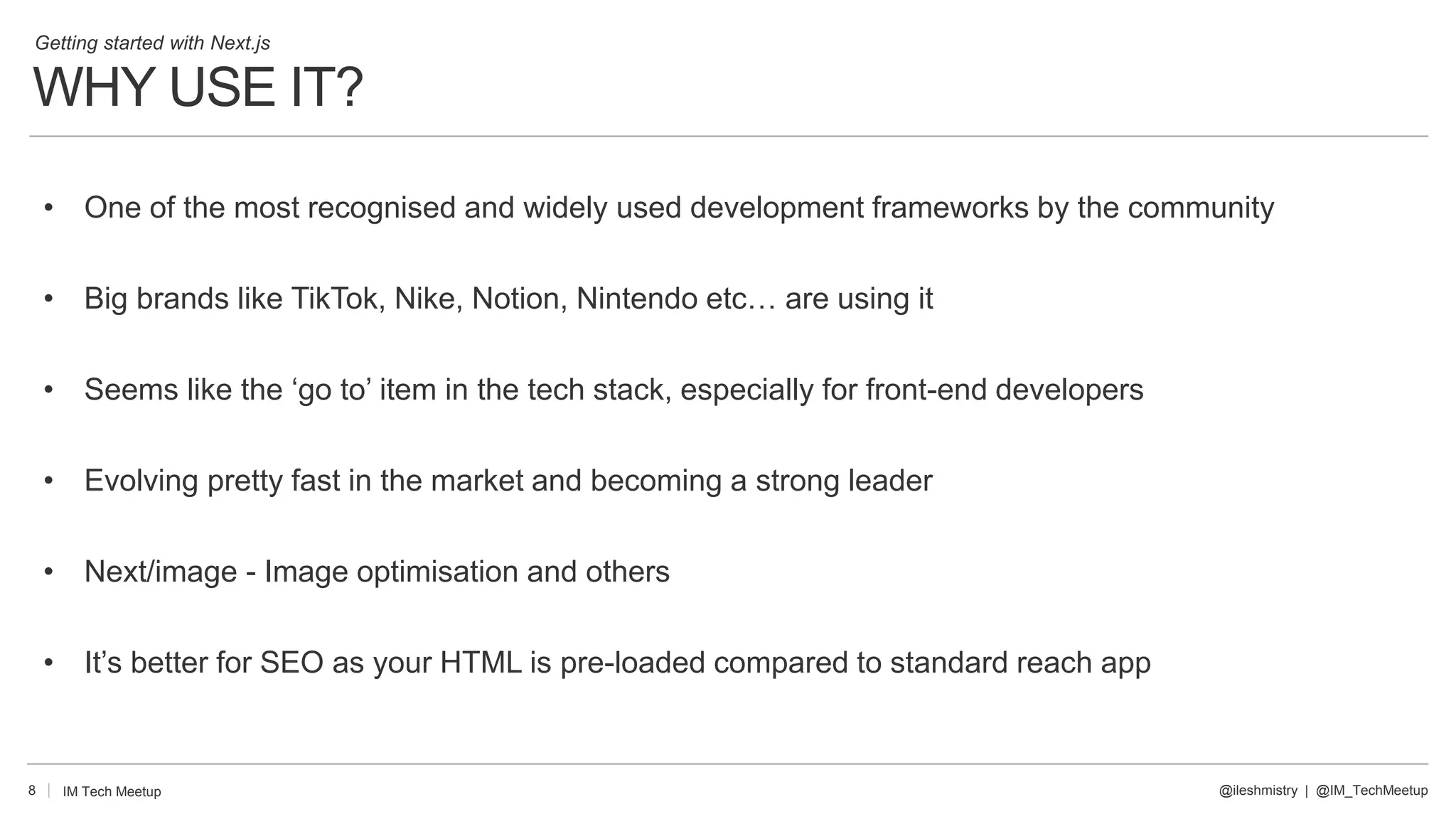 WHY USE IT?
8
• One of the most recognised and widely used development frameworks by the community
• Big brands like TikTok, Nike, Notion, Nintendo etc… are using it
• Seems like the ‘go to’ item in the tech stack, especially for front-end developers
• Evolving pretty fast in the market and becoming a strong leader
• Next/image - Image optimisation and others
• It’s better for SEO as your HTML is pre-loaded compared to standard reach app
@ileshmistry | @IM_TechMeetup
IM Tech Meetup
Getting started with Next.js
 