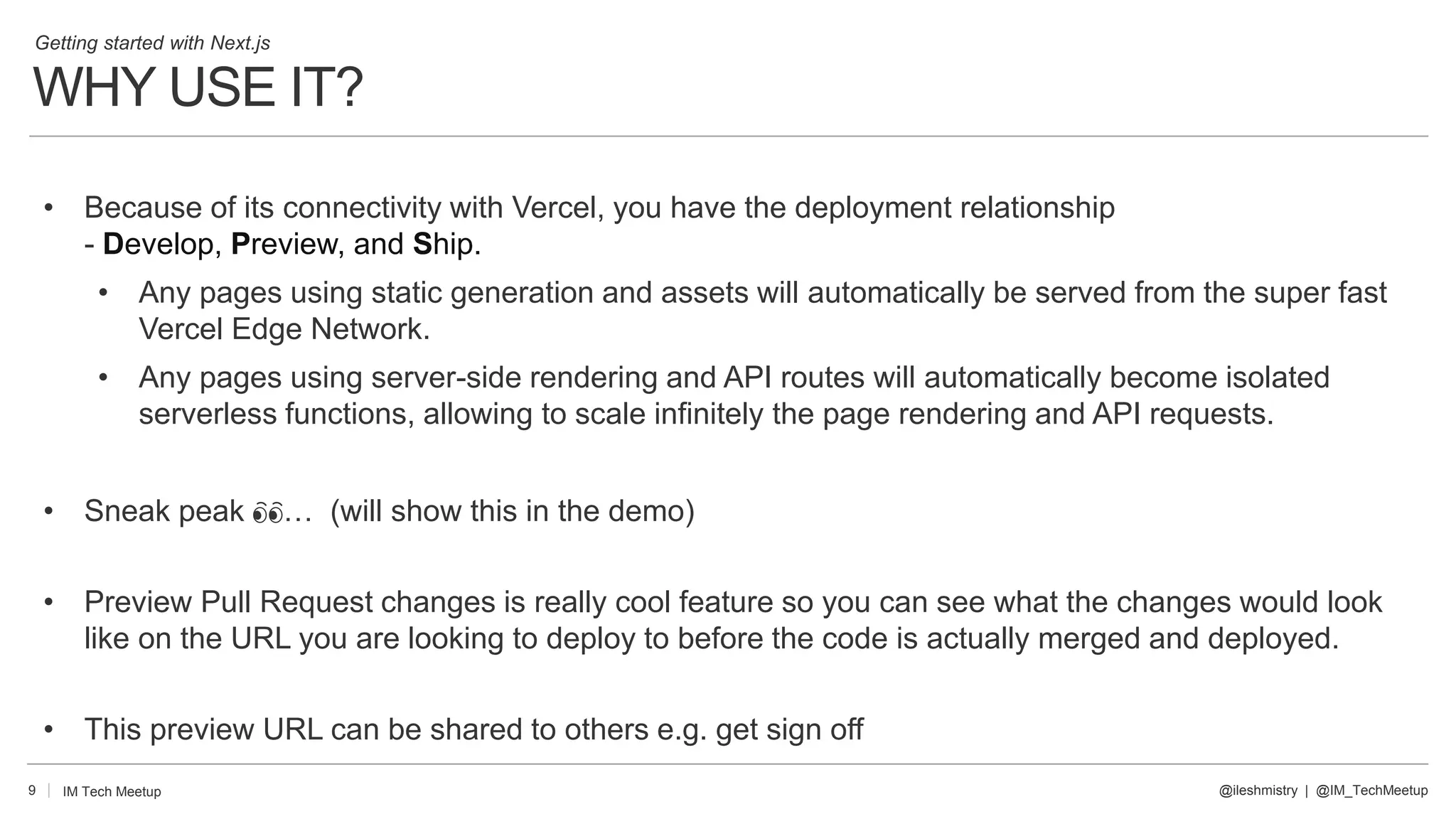 WHY USE IT?
9
• Because of its connectivity with Vercel, you have the deployment relationship
- Develop, Preview, and Ship.
• Any pages using static generation and assets will automatically be served from the super fast
Vercel Edge Network.
• Any pages using server-side rendering and API routes will automatically become isolated
serverless functions, allowing to scale infinitely the page rendering and API requests.
• Sneak peak 👀… (will show this in the demo)
• Preview Pull Request changes is really cool feature so you can see what the changes would look
like on the URL you are looking to deploy to before the code is actually merged and deployed.
• This preview URL can be shared to others e.g. get sign off
@ileshmistry | @IM_TechMeetup
IM Tech Meetup
Getting started with Next.js
 