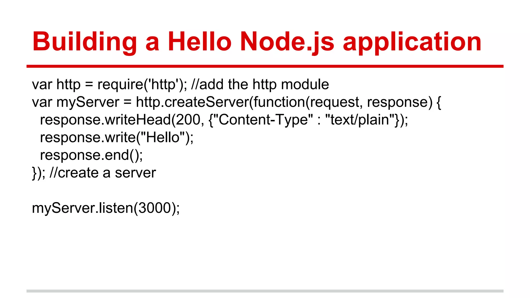 Building a Hello Node.js application
var http = require('http'); //add the http module
var myServer = http.createServer(function(request, response) {
response.writeHead(200, {"Content-Type" : "text/plain"});
response.write("Hello");
response.end();
}); //create a server
myServer.listen(3000);
 