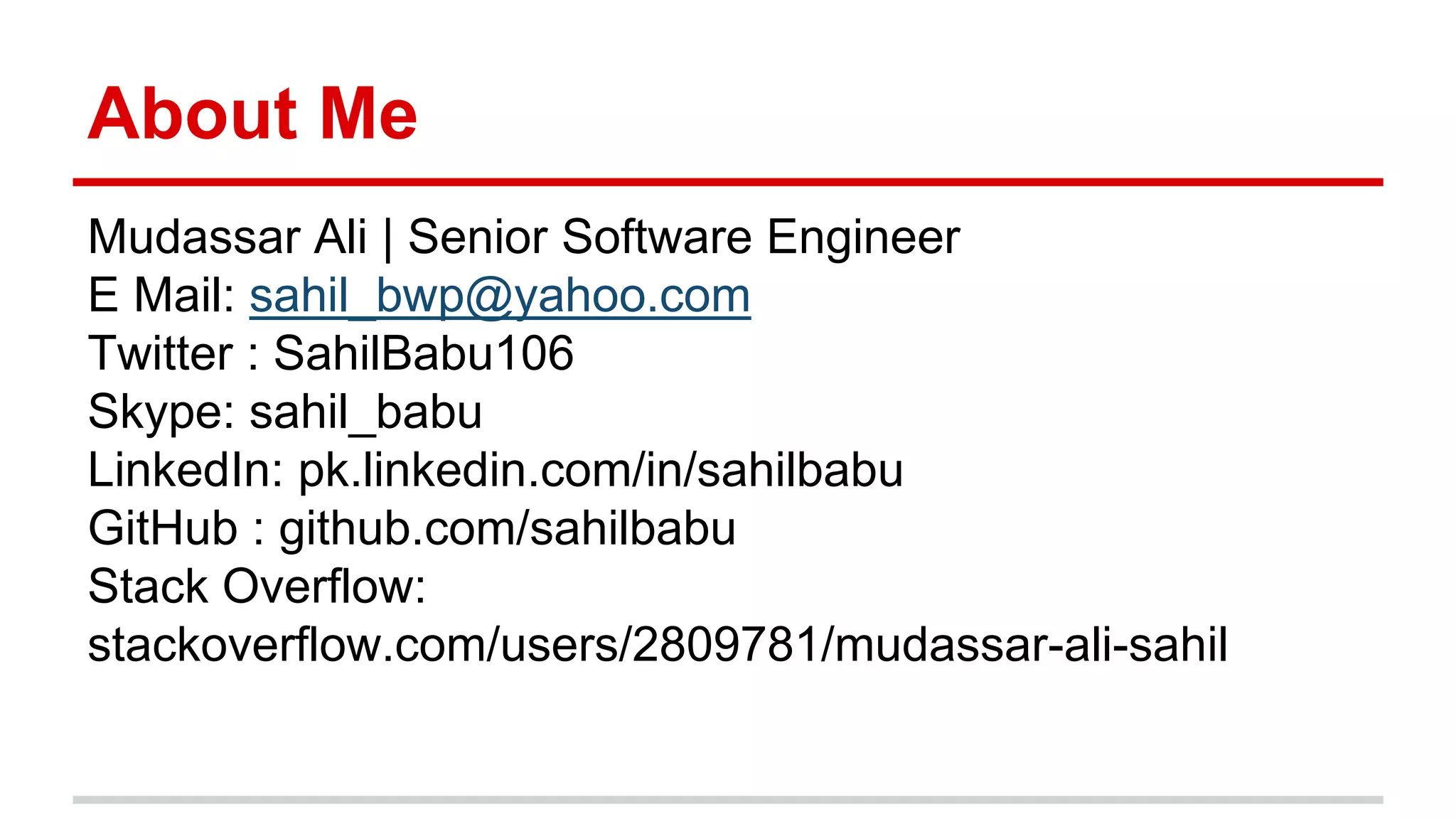 About Me
Mudassar Ali | Senior Software Engineer
E Mail: sahil_bwp@yahoo.com
Twitter : SahilBabu106
Skype: sahil_babu
LinkedIn: pk.linkedin.com/in/sahilbabu
GitHub : github.com/sahilbabu
Stack Overflow:
stackoverflow.com/users/2809781/mudassar-ali-sahil
 