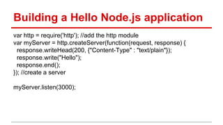 Building a Hello Node.js application
var http = require('http'); //add the http module
var myServer = http.createServer(function(request, response) {
response.writeHead(200, {"Content-Type" : "text/plain"});
response.write("Hello");
response.end();
}); //create a server
myServer.listen(3000);
 