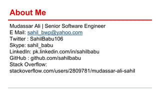 About Me
Mudassar Ali | Senior Software Engineer
E Mail: sahil_bwp@yahoo.com
Twitter : SahilBabu106
Skype: sahil_babu
LinkedIn: pk.linkedin.com/in/sahilbabu
GitHub : github.com/sahilbabu
Stack Overflow:
stackoverflow.com/users/2809781/mudassar-ali-sahil
 
