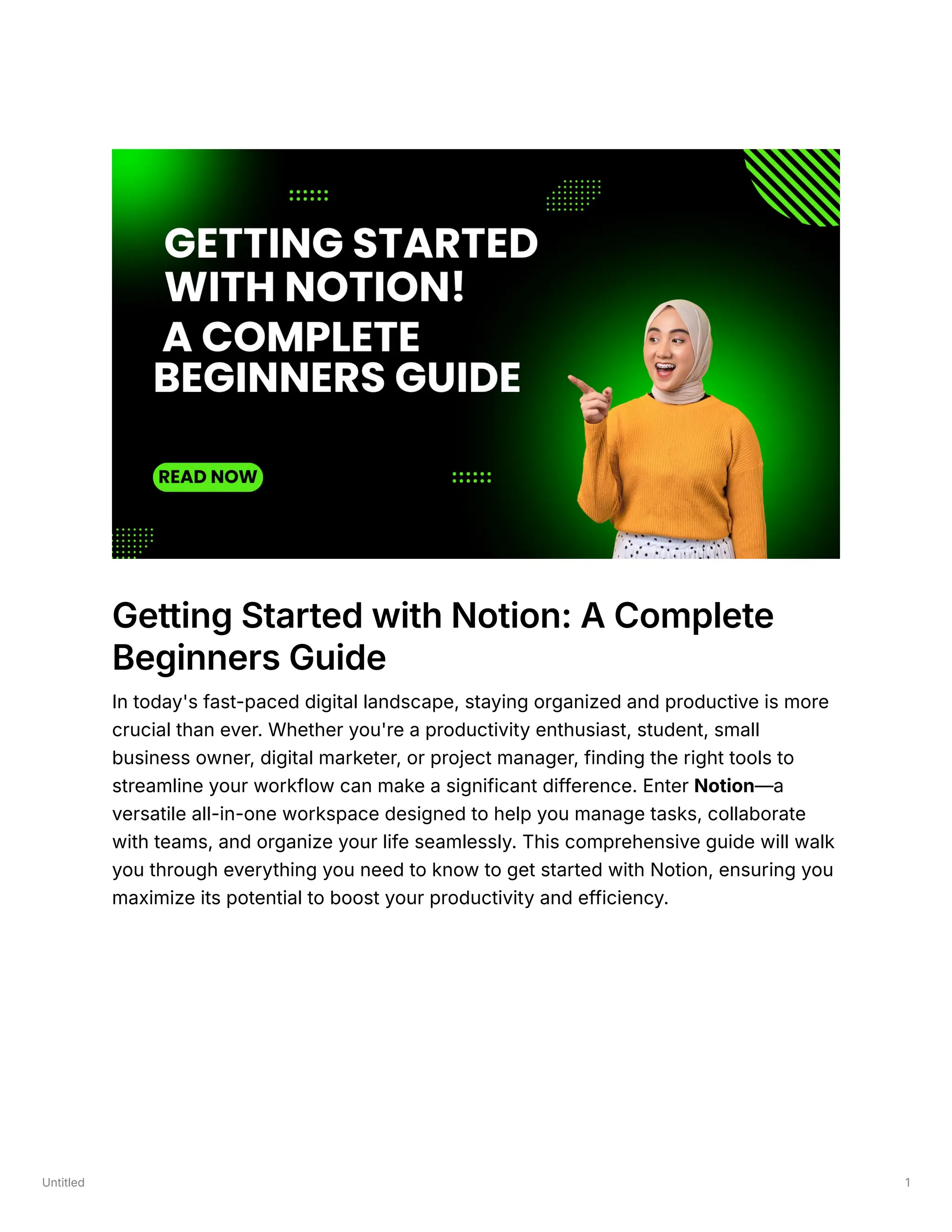 Untitled 1
Getting Started with Notion: A Complete
Beginners Guide
In today's fast-paced digital landscape, staying organized and productive is more
crucial than ever. Whether you're a productivity enthusiast, student, small
business owner, digital marketer, or project manager, finding the right tools to
streamline your workflow can make a significant difference. Enter Notion—a
versatile all-in-one workspace designed to help you manage tasks, collaborate
with teams, and organize your life seamlessly. This comprehensive guide will walk
you through everything you need to know to get started with Notion, ensuring you
maximize its potential to boost your productivity and efficiency.
 