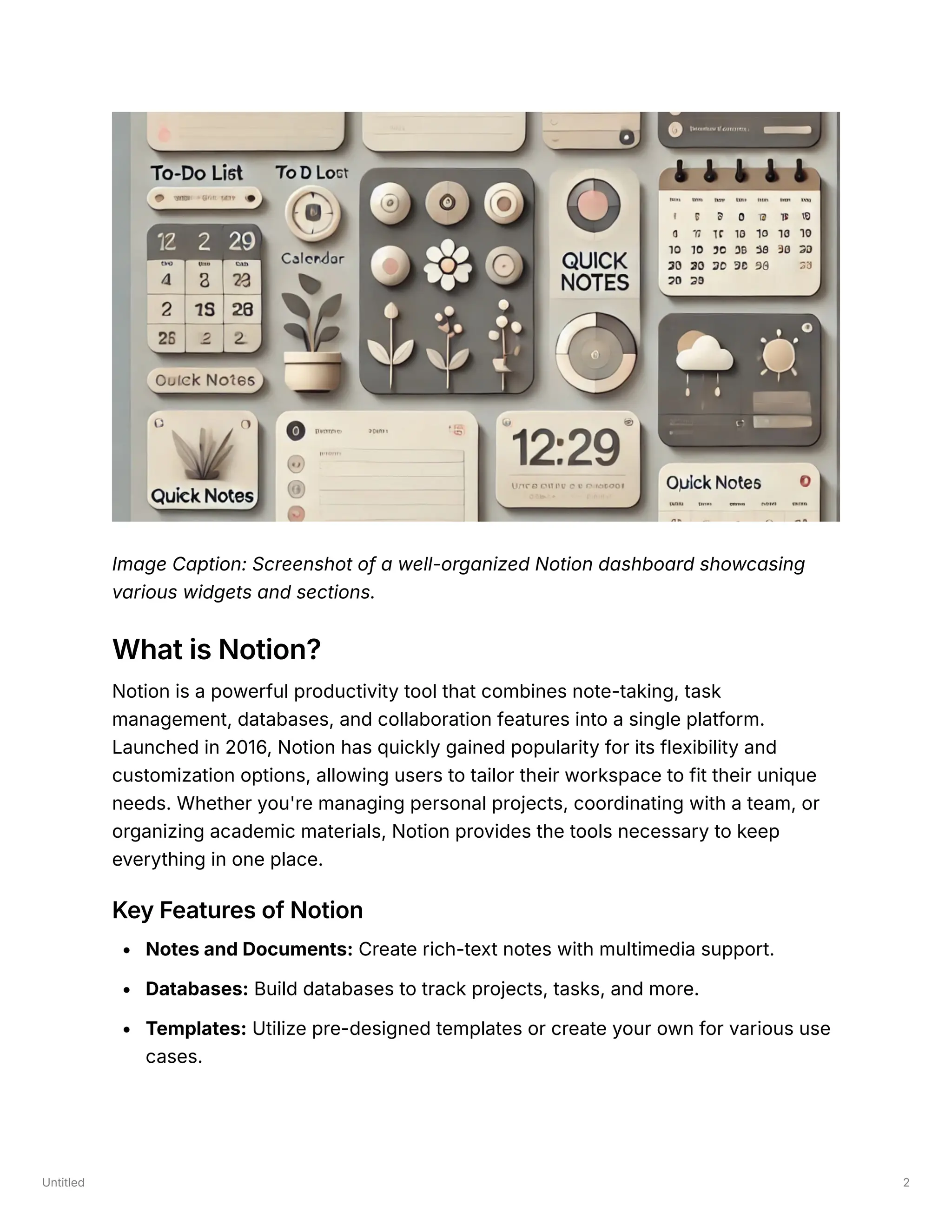 Untitled 2
Image Caption: Screenshot of a well-organized Notion dashboard showcasing
various widgets and sections.
What is Notion?
Notion is a powerful productivity tool that combines note-taking, task
management, databases, and collaboration features into a single platform.
Launched in 2016, Notion has quickly gained popularity for its flexibility and
customization options, allowing users to tailor their workspace to fit their unique
needs. Whether you're managing personal projects, coordinating with a team, or
organizing academic materials, Notion provides the tools necessary to keep
everything in one place.
Key Features of Notion
Notes and Documents: Create rich-text notes with multimedia support.
Databases: Build databases to track projects, tasks, and more.
Templates: Utilize pre-designed templates or create your own for various use
cases.
 