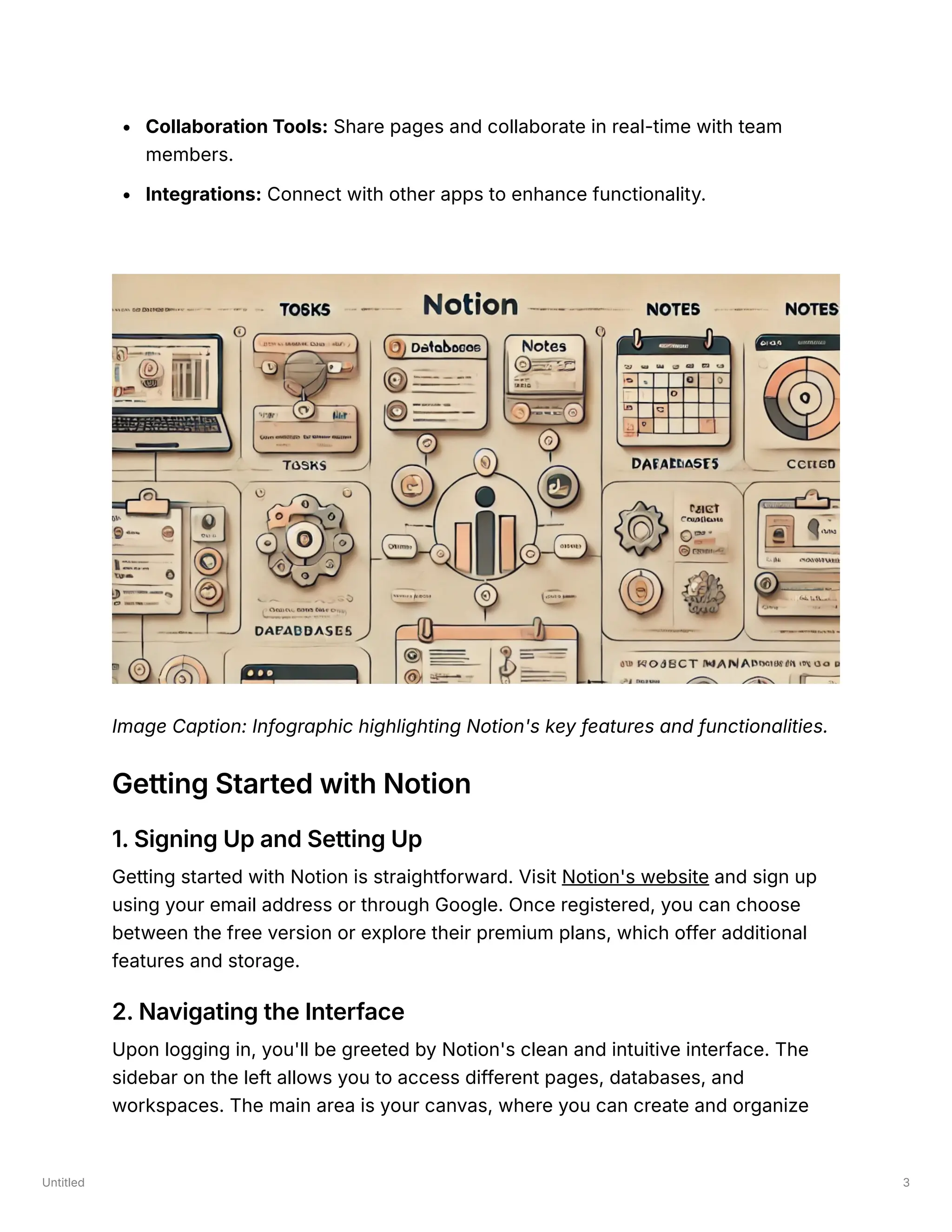 Untitled 3
Collaboration Tools: Share pages and collaborate in real-time with team
members.
Integrations: Connect with other apps to enhance functionality.
Image Caption: Infographic highlighting Notion's key features and functionalities.
Getting Started with Notion
1. Signing Up and Setting Up
Getting started with Notion is straightforward. Visit Notion's website and sign up
using your email address or through Google. Once registered, you can choose
between the free version or explore their premium plans, which offer additional
features and storage.
2. Navigating the Interface
Upon logging in, you'll be greeted by Notion's clean and intuitive interface. The
sidebar on the left allows you to access different pages, databases, and
workspaces. The main area is your canvas, where you can create and organize
 