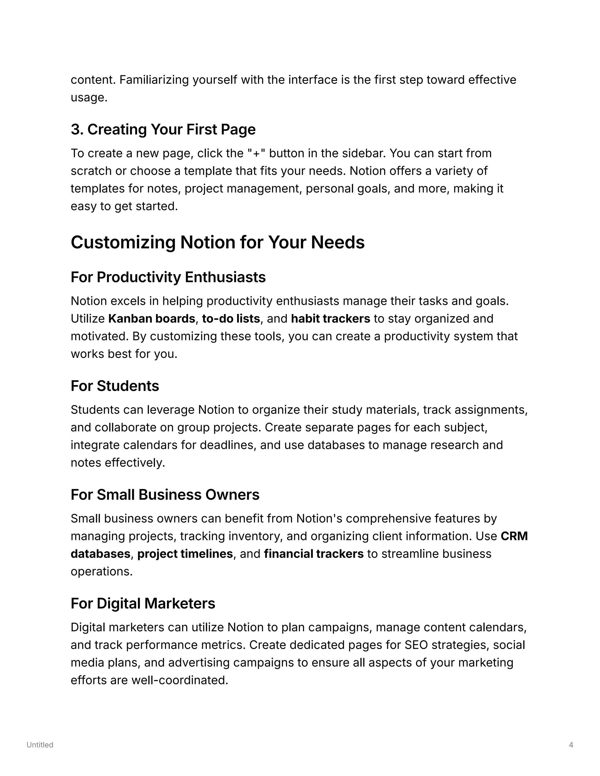 Untitled 4
content. Familiarizing yourself with the interface is the first step toward effective
usage.
3. Creating Your First Page
To create a new page, click the "+" button in the sidebar. You can start from
scratch or choose a template that fits your needs. Notion offers a variety of
templates for notes, project management, personal goals, and more, making it
easy to get started.
Customizing Notion for Your Needs
For Productivity Enthusiasts
Notion excels in helping productivity enthusiasts manage their tasks and goals.
Utilize Kanban boards, to-do lists, and habit trackers to stay organized and
motivated. By customizing these tools, you can create a productivity system that
works best for you.
For Students
Students can leverage Notion to organize their study materials, track assignments,
and collaborate on group projects. Create separate pages for each subject,
integrate calendars for deadlines, and use databases to manage research and
notes effectively.
For Small Business Owners
Small business owners can benefit from Notion's comprehensive features by
managing projects, tracking inventory, and organizing client information. Use CRM
databases, project timelines, and financial trackers to streamline business
operations.
For Digital Marketers
Digital marketers can utilize Notion to plan campaigns, manage content calendars,
and track performance metrics. Create dedicated pages for SEO strategies, social
media plans, and advertising campaigns to ensure all aspects of your marketing
efforts are well-coordinated.
 