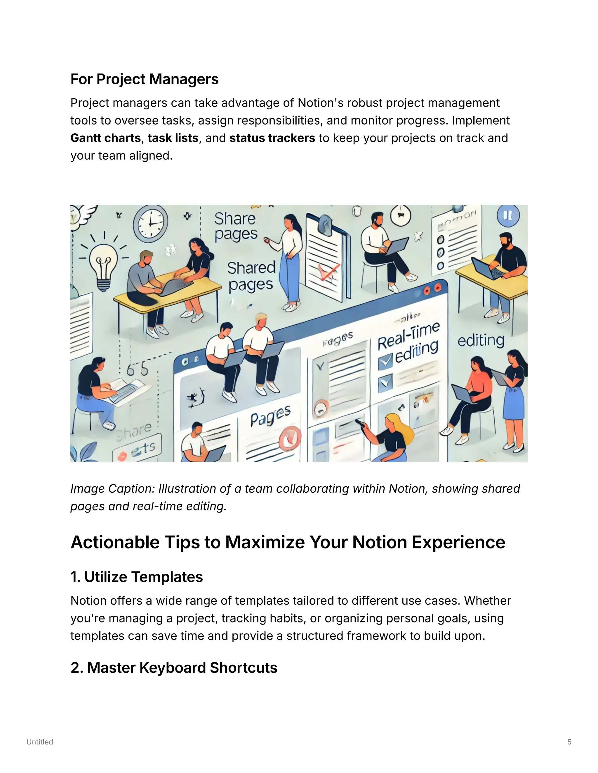 Untitled 5
For Project Managers
Project managers can take advantage of Notion's robust project management
tools to oversee tasks, assign responsibilities, and monitor progress. Implement
Gantt charts, task lists, and status trackers to keep your projects on track and
your team aligned.
Image Caption: Illustration of a team collaborating within Notion, showing shared
pages and real-time editing.
Actionable Tips to Maximize Your Notion Experience
1. Utilize Templates
Notion offers a wide range of templates tailored to different use cases. Whether
you're managing a project, tracking habits, or organizing personal goals, using
templates can save time and provide a structured framework to build upon.
2. Master Keyboard Shortcuts
 