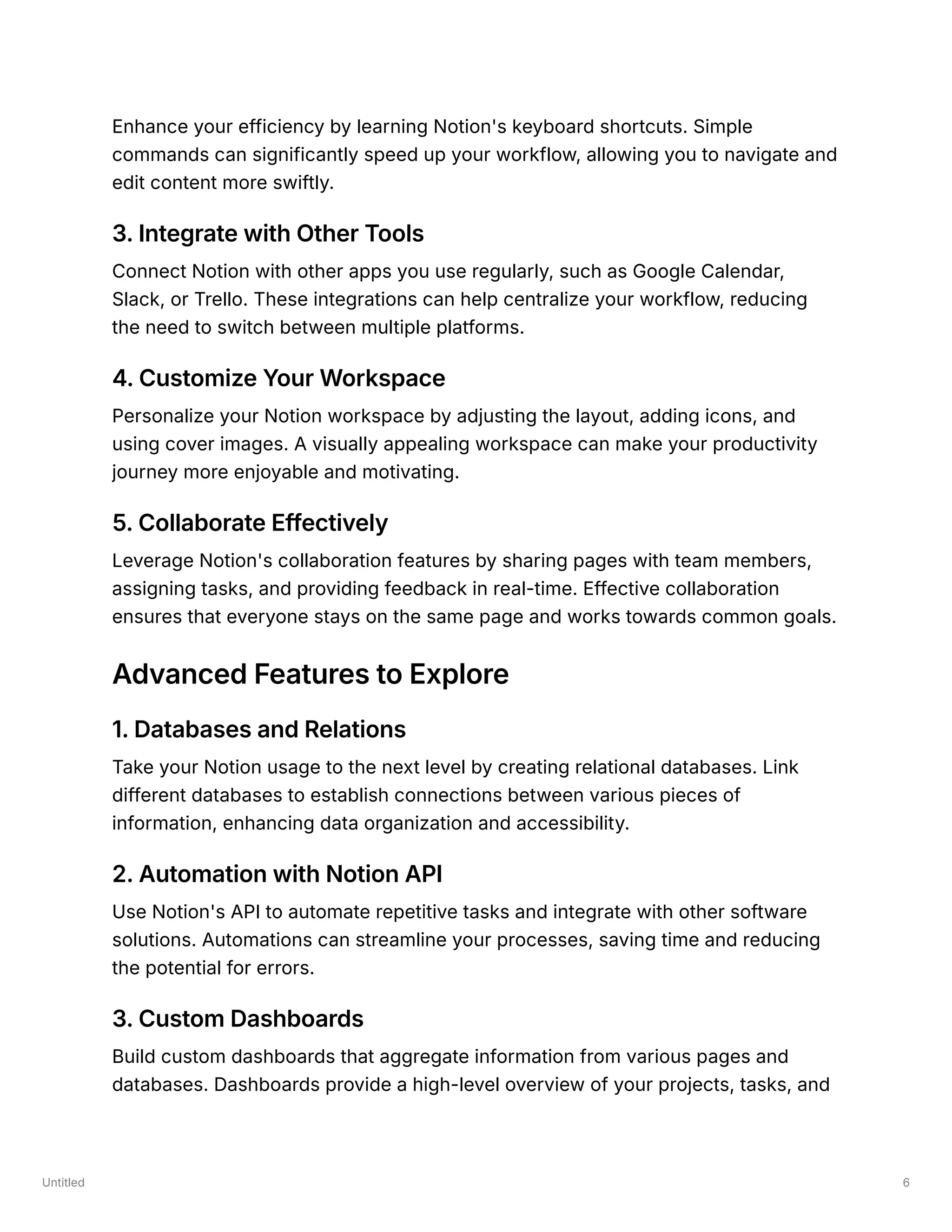 Untitled 6
Enhance your efficiency by learning Notion's keyboard shortcuts. Simple
commands can significantly speed up your workflow, allowing you to navigate and
edit content more swiftly.
3. Integrate with Other Tools
Connect Notion with other apps you use regularly, such as Google Calendar,
Slack, or Trello. These integrations can help centralize your workflow, reducing
the need to switch between multiple platforms.
4. Customize Your Workspace
Personalize your Notion workspace by adjusting the layout, adding icons, and
using cover images. A visually appealing workspace can make your productivity
journey more enjoyable and motivating.
5. Collaborate Effectively
Leverage Notion's collaboration features by sharing pages with team members,
assigning tasks, and providing feedback in real-time. Effective collaboration
ensures that everyone stays on the same page and works towards common goals.
Advanced Features to Explore
1. Databases and Relations
Take your Notion usage to the next level by creating relational databases. Link
different databases to establish connections between various pieces of
information, enhancing data organization and accessibility.
2. Automation with Notion API
Use Notion's API to automate repetitive tasks and integrate with other software
solutions. Automations can streamline your processes, saving time and reducing
the potential for errors.
3. Custom Dashboards
Build custom dashboards that aggregate information from various pages and
databases. Dashboards provide a high-level overview of your projects, tasks, and
 