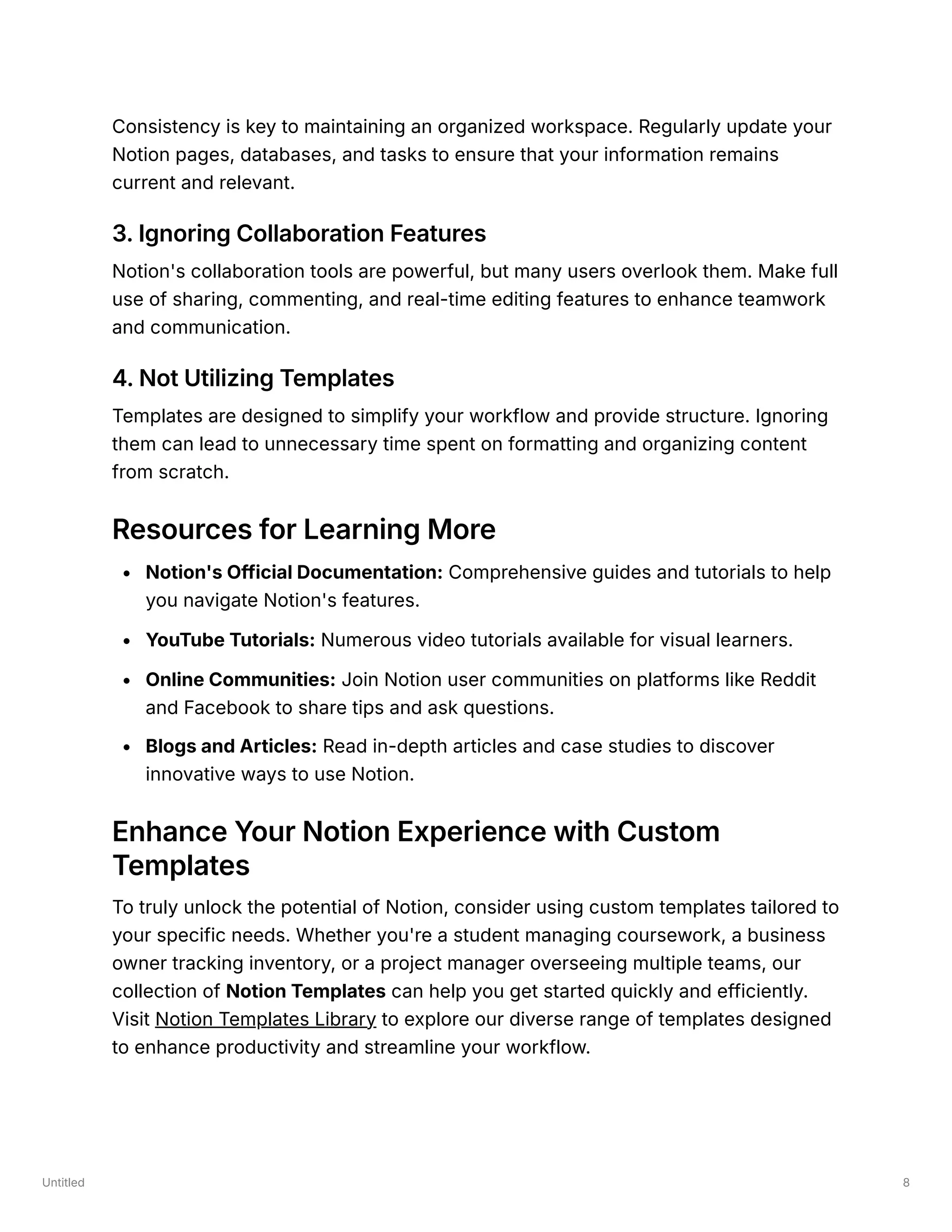 Untitled 8
Consistency is key to maintaining an organized workspace. Regularly update your
Notion pages, databases, and tasks to ensure that your information remains
current and relevant.
3. Ignoring Collaboration Features
Notion's collaboration tools are powerful, but many users overlook them. Make full
use of sharing, commenting, and real-time editing features to enhance teamwork
and communication.
4. Not Utilizing Templates
Templates are designed to simplify your workflow and provide structure. Ignoring
them can lead to unnecessary time spent on formatting and organizing content
from scratch.
Resources for Learning More
Notion's Official Documentation: Comprehensive guides and tutorials to help
you navigate Notion's features.
YouTube Tutorials: Numerous video tutorials available for visual learners.
Online Communities: Join Notion user communities on platforms like Reddit
and Facebook to share tips and ask questions.
Blogs and Articles: Read in-depth articles and case studies to discover
innovative ways to use Notion.
Enhance Your Notion Experience with Custom
Templates
To truly unlock the potential of Notion, consider using custom templates tailored to
your specific needs. Whether you're a student managing coursework, a business
owner tracking inventory, or a project manager overseeing multiple teams, our
collection of Notion Templates can help you get started quickly and efficiently.
Visit Notion Templates Library to explore our diverse range of templates designed
to enhance productivity and streamline your workflow.
 
