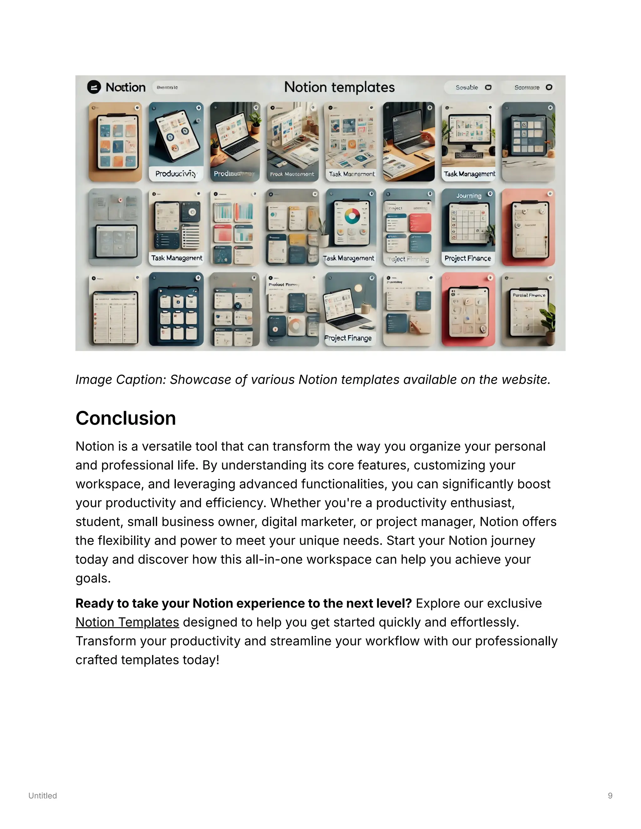 Untitled 9
Image Caption: Showcase of various Notion templates available on the website.
Conclusion
Notion is a versatile tool that can transform the way you organize your personal
and professional life. By understanding its core features, customizing your
workspace, and leveraging advanced functionalities, you can significantly boost
your productivity and efficiency. Whether you're a productivity enthusiast,
student, small business owner, digital marketer, or project manager, Notion offers
the flexibility and power to meet your unique needs. Start your Notion journey
today and discover how this all-in-one workspace can help you achieve your
goals.
Ready to take your Notion experience to the next level? Explore our exclusive
Notion Templates designed to help you get started quickly and effortlessly.
Transform your productivity and streamline your workflow with our professionally
crafted templates today!
 