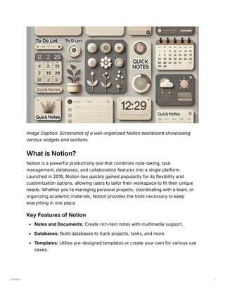 Untitled 2
Image Caption: Screenshot of a well-organized Notion dashboard showcasing
various widgets and sections.
What is Notion?
Notion is a powerful productivity tool that combines note-taking, task
management, databases, and collaboration features into a single platform.
Launched in 2016, Notion has quickly gained popularity for its flexibility and
customization options, allowing users to tailor their workspace to fit their unique
needs. Whether you're managing personal projects, coordinating with a team, or
organizing academic materials, Notion provides the tools necessary to keep
everything in one place.
Key Features of Notion
Notes and Documents: Create rich-text notes with multimedia support.
Databases: Build databases to track projects, tasks, and more.
Templates: Utilize pre-designed templates or create your own for various use
cases.
 