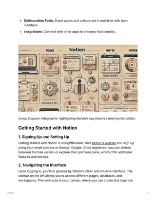 Untitled 3
Collaboration Tools: Share pages and collaborate in real-time with team
members.
Integrations: Connect with other apps to enhance functionality.
Image Caption: Infographic highlighting Notion's key features and functionalities.
Getting Started with Notion
1. Signing Up and Setting Up
Getting started with Notion is straightforward. Visit Notion's website and sign up
using your email address or through Google. Once registered, you can choose
between the free version or explore their premium plans, which offer additional
features and storage.
2. Navigating the Interface
Upon logging in, you'll be greeted by Notion's clean and intuitive interface. The
sidebar on the left allows you to access different pages, databases, and
workspaces. The main area is your canvas, where you can create and organize
 