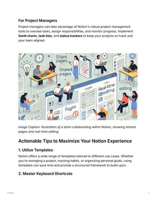 Untitled 5
For Project Managers
Project managers can take advantage of Notion's robust project management
tools to oversee tasks, assign responsibilities, and monitor progress. Implement
Gantt charts, task lists, and status trackers to keep your projects on track and
your team aligned.
Image Caption: Illustration of a team collaborating within Notion, showing shared
pages and real-time editing.
Actionable Tips to Maximize Your Notion Experience
1. Utilize Templates
Notion offers a wide range of templates tailored to different use cases. Whether
you're managing a project, tracking habits, or organizing personal goals, using
templates can save time and provide a structured framework to build upon.
2. Master Keyboard Shortcuts
 