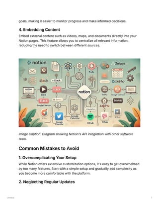 Untitled 7
goals, making it easier to monitor progress and make informed decisions.
4. Embedding Content
Embed external content such as videos, maps, and documents directly into your
Notion pages. This feature allows you to centralize all relevant information,
reducing the need to switch between different sources.
Image Caption: Diagram showing Notion's API integration with other software
tools.
Common Mistakes to Avoid
1. Overcomplicating Your Setup
While Notion offers extensive customization options, it's easy to get overwhelmed
by too many features. Start with a simple setup and gradually add complexity as
you become more comfortable with the platform.
2. Neglecting Regular Updates
 