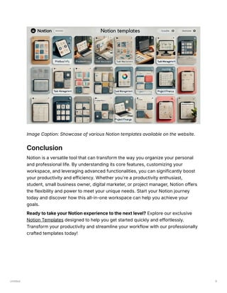 Untitled 9
Image Caption: Showcase of various Notion templates available on the website.
Conclusion
Notion is a versatile tool that can transform the way you organize your personal
and professional life. By understanding its core features, customizing your
workspace, and leveraging advanced functionalities, you can significantly boost
your productivity and efficiency. Whether you're a productivity enthusiast,
student, small business owner, digital marketer, or project manager, Notion offers
the flexibility and power to meet your unique needs. Start your Notion journey
today and discover how this all-in-one workspace can help you achieve your
goals.
Ready to take your Notion experience to the next level? Explore our exclusive
Notion Templates designed to help you get started quickly and effortlessly.
Transform your productivity and streamline your workflow with our professionally
crafted templates today!
 