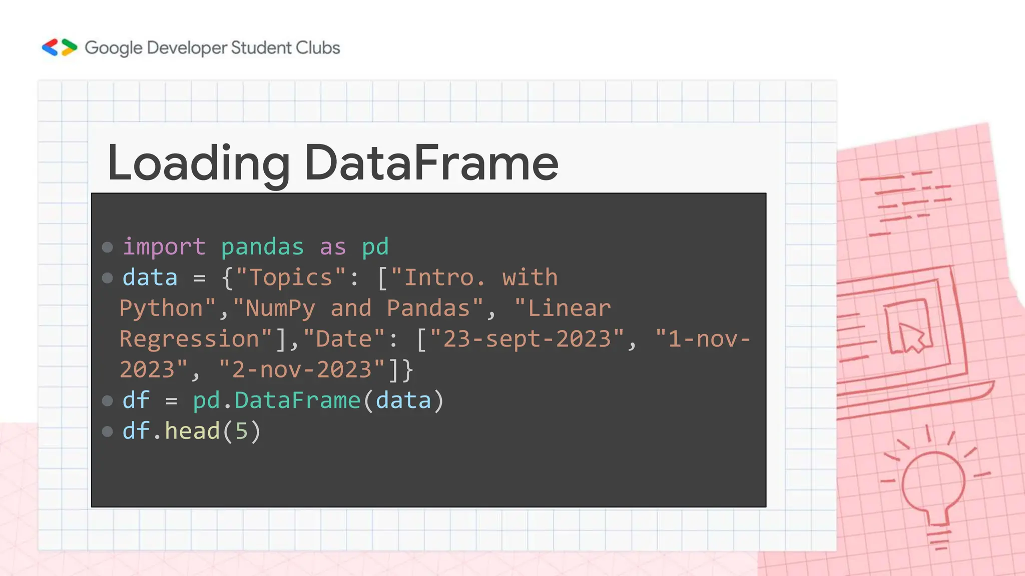 ● import pandas as pd
● data = {"Topics": ["Intro. with
Python","NumPy and Pandas", "Linear
Regression"],"Date": ["23-sept-2023", "1-nov-
2023", "2-nov-2023"]}
● df = pd.DataFrame(data)
● df.head(5)
Loading DataFrame
 