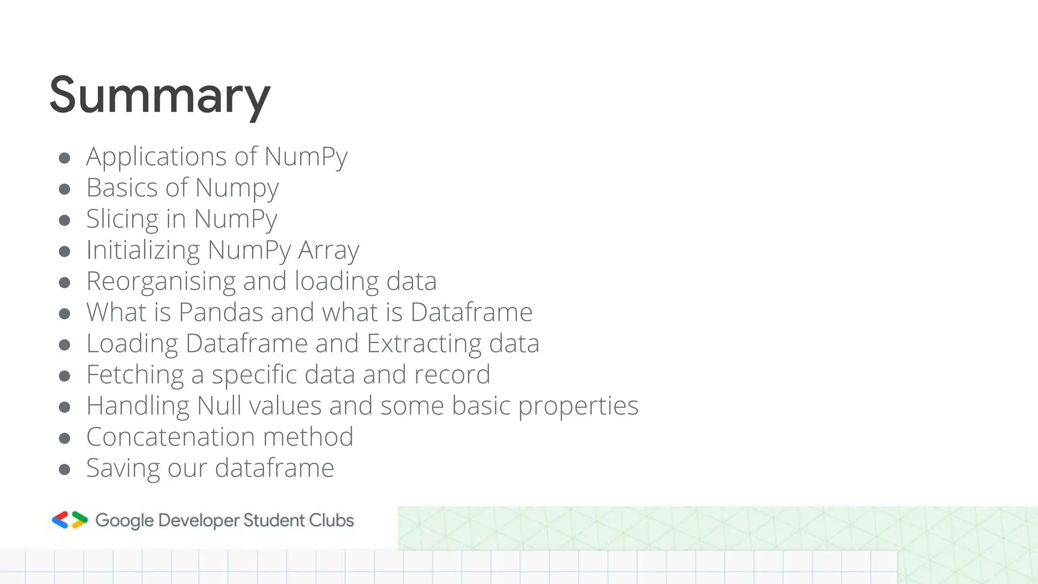 ● Applications of NumPy
● Basics of Numpy
● Slicing in NumPy
● Initializing NumPy Array
● Reorganising and loading data
● What is Pandas and what is Dataframe
● Loading Dataframe and Extracting data
● Fetching a specific data and record
● Handling Null values and some basic properties
● Concatenation method
● Saving our dataframe
Summary
 
