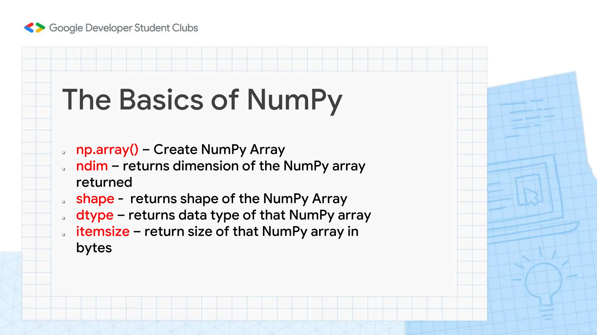 The Basics of NumPy
 np.array() – Create NumPy Array
 ndim – returns dimension of the NumPy array
returned
 shape - returns shape of the NumPy Array
 dtype – returns data type of that NumPy array
 itemsize – return size of that NumPy array in
bytes
 