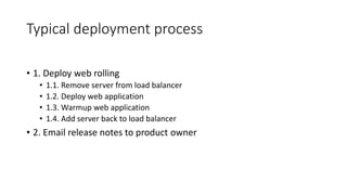 Typical deployment process
• 1. Deploy web rolling
• 1.1. Remove server from load balancer
• 1.2. Deploy web application
• 1.3. Warmup web application
• 1.4. Add server back to load balancer
• 2. Email release notes to product owner
 