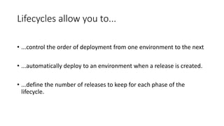 Lifecycles allow you to...
• ...control the order of deployment from one environment to the next
• ...automatically deploy to an environment when a release is created.
• ...define the number of releases to keep for each phase of the
lifecycle.
 