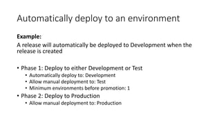 Automatically deploy to an environment
Example:
A release will automatically be deployed to Development when the
release is created
• Phase 1: Deploy to either Development or Test
• Automatically deploy to: Development
• Allow manual deployment to: Test
• Minimum environments before promotion: 1
• Phase 2: Deploy to Production
• Allow manual deployment to: Production
 