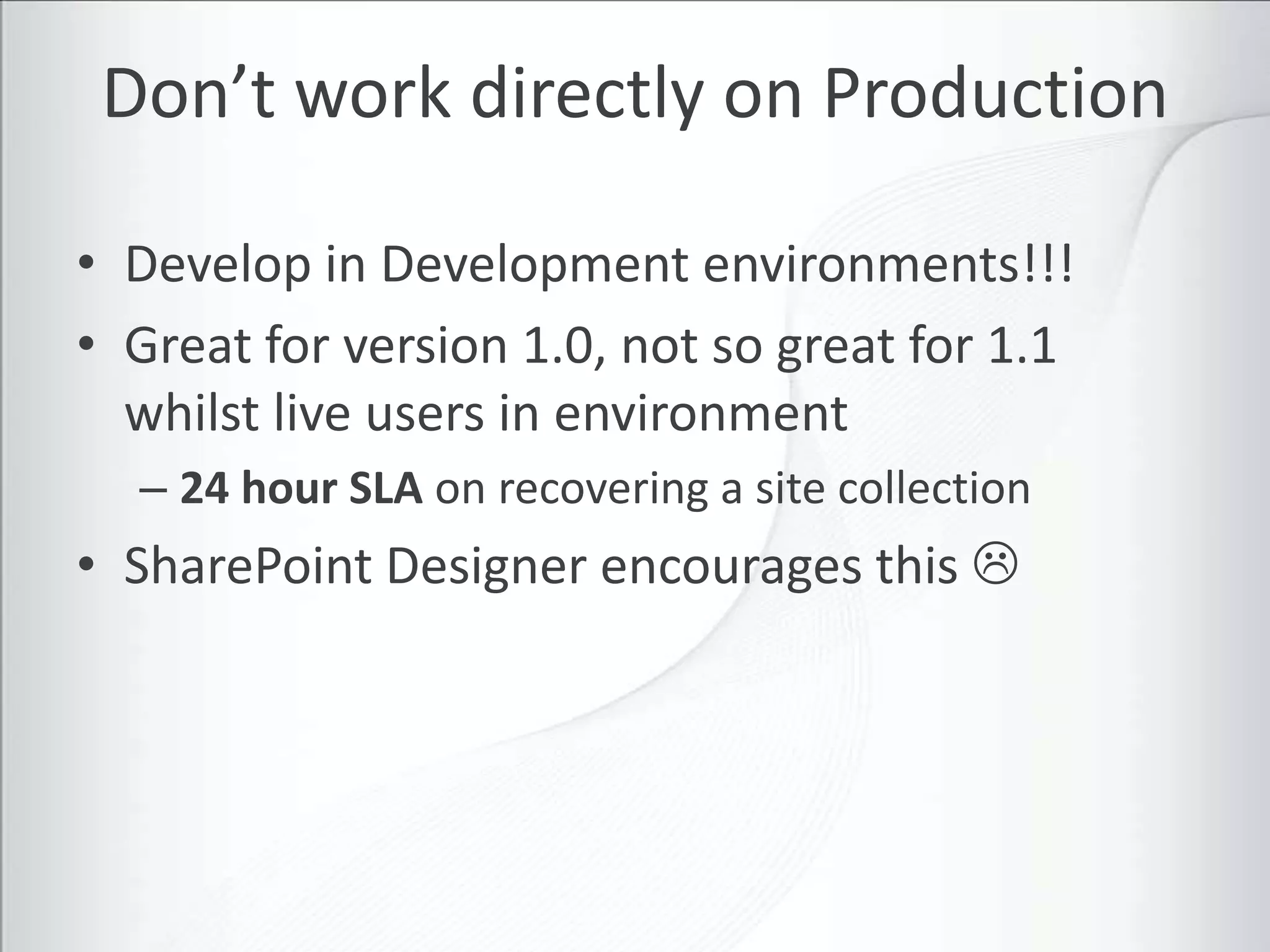 Don’t work directly on Production

• Develop in Development environments!!!
• Great for version 1.0, not so great for 1.1
  whilst live users in environment
  – 24 hour SLA on recovering a site collection
• SharePoint Designer encourages this 
 