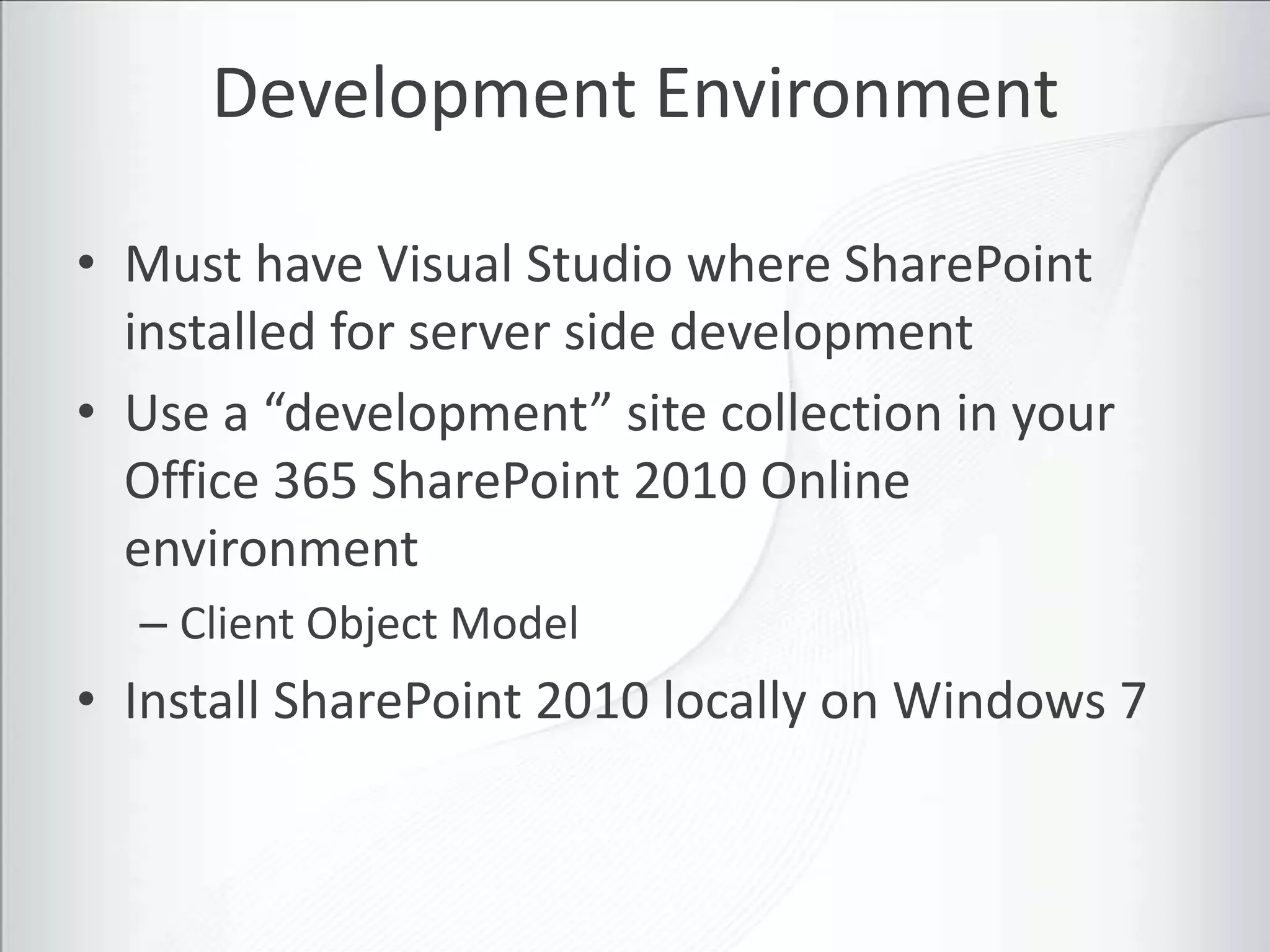 Development Environment

• Must have Visual Studio where SharePoint
  installed for server side development
• Use a “development” site collection in your
  Office 365 SharePoint 2010 Online
  environment
  – Client Object Model
• Install SharePoint 2010 locally on Windows 7
 