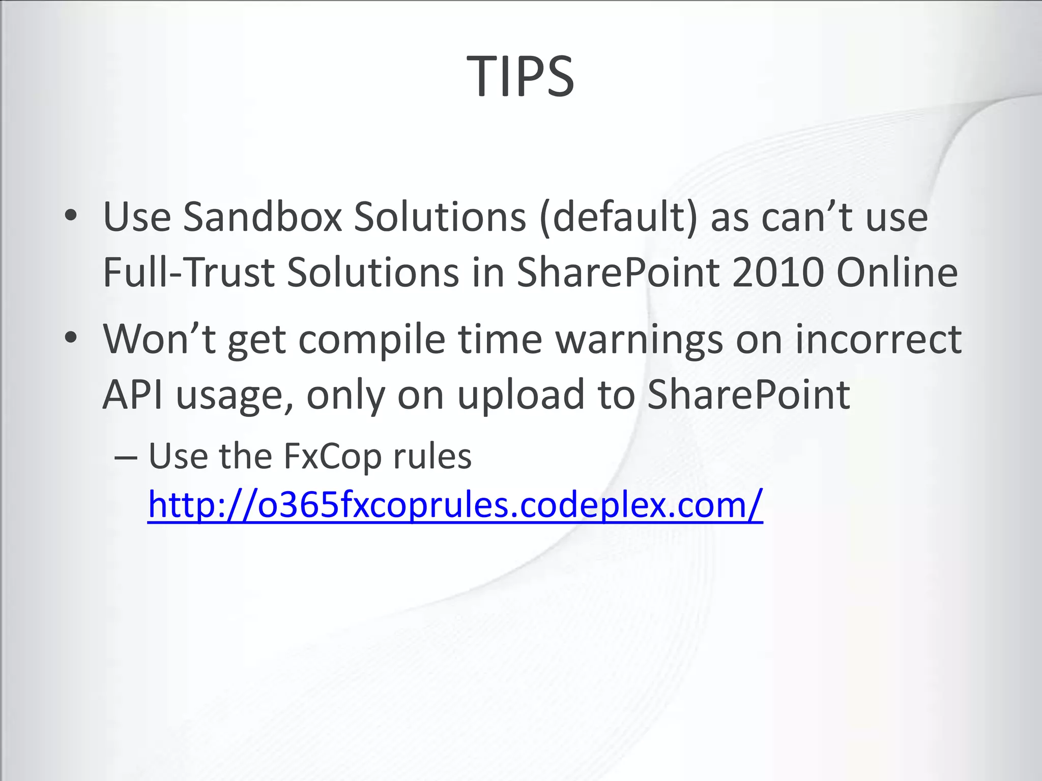 TIPS

• Use Sandbox Solutions (default) as can’t use
  Full-Trust Solutions in SharePoint 2010 Online
• Won’t get compile time warnings on incorrect
  API usage, only on upload to SharePoint
  – Use the FxCop rules
    http://o365fxcoprules.codeplex.com/
 