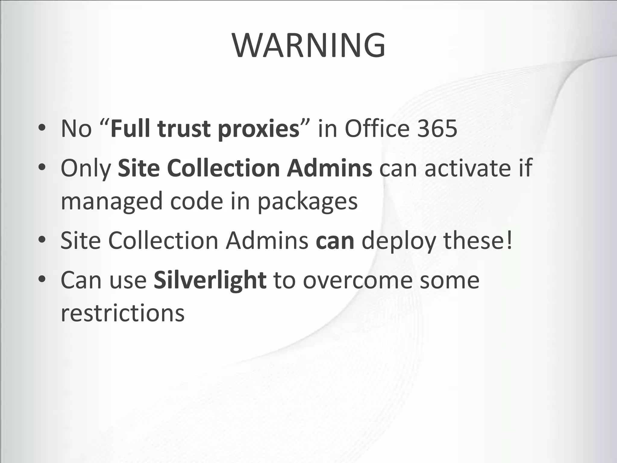WARNING

• No “Full trust proxies” in Office 365
• Only Site Collection Admins can activate if
  managed code in packages
• Site Collection Admins can deploy these!
• Can use Silverlight to overcome some
  restrictions
 
