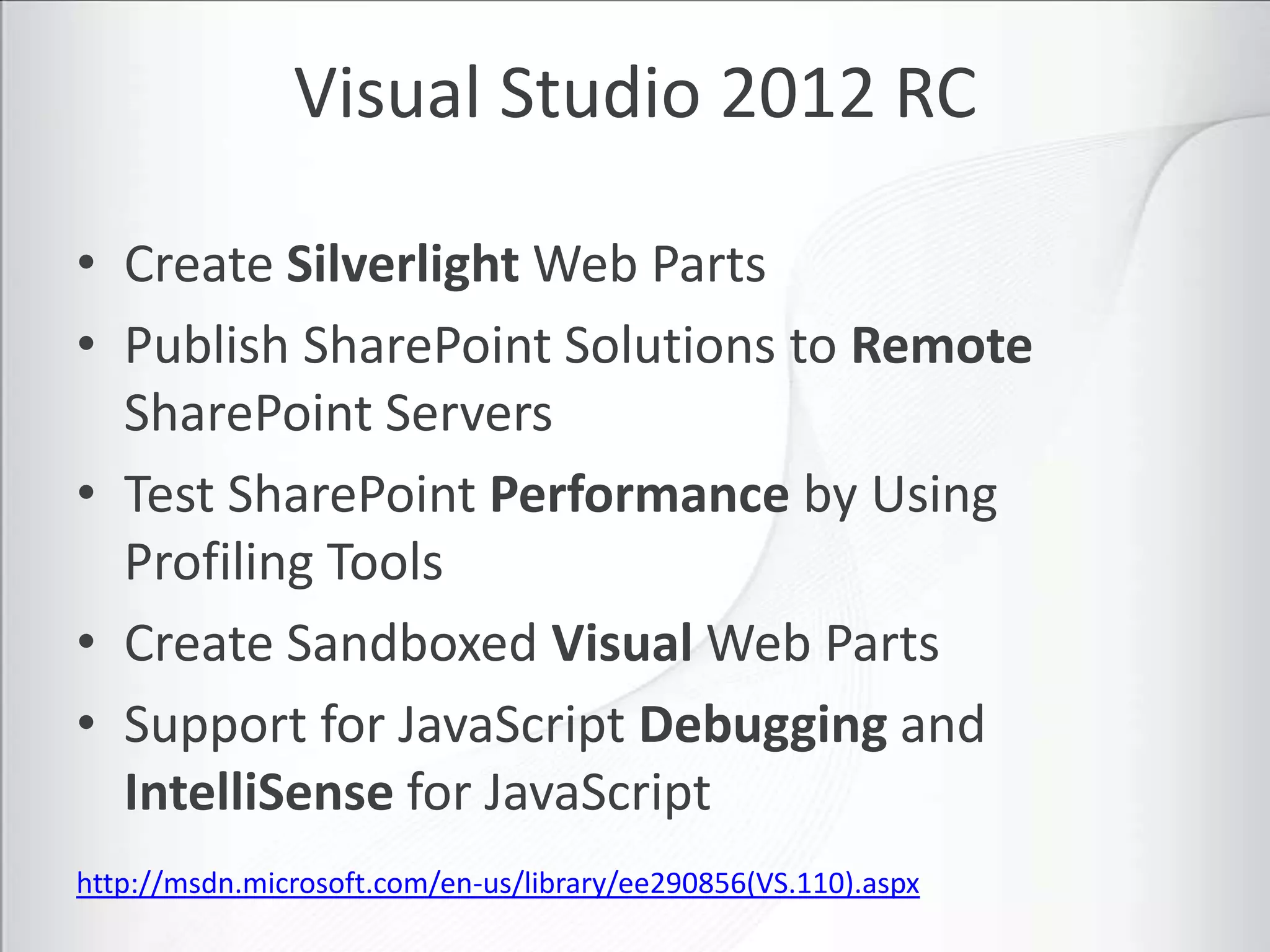 Visual Studio 2012 RC

• Create Silverlight Web Parts
• Publish SharePoint Solutions to Remote
  SharePoint Servers
• Test SharePoint Performance by Using
  Profiling Tools
• Create Sandboxed Visual Web Parts
• Support for JavaScript Debugging and
  IntelliSense for JavaScript
http://msdn.microsoft.com/en-us/library/ee290856(VS.110).aspx
 