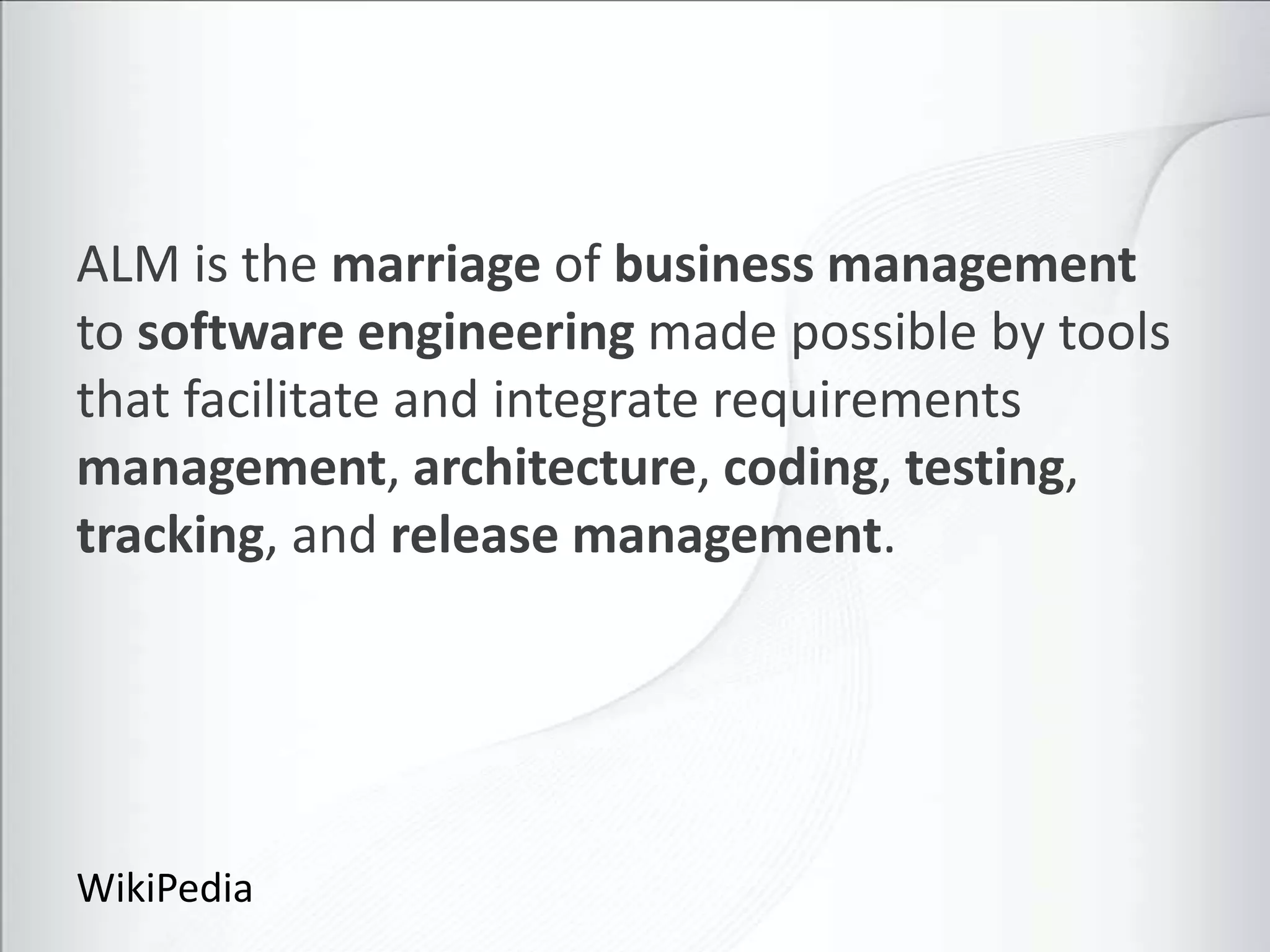 ALM is the marriage of business management
to software engineering made possible by tools
that facilitate and integrate requirements
management, architecture, coding, testing,
tracking, and release management.




WikiPedia
 