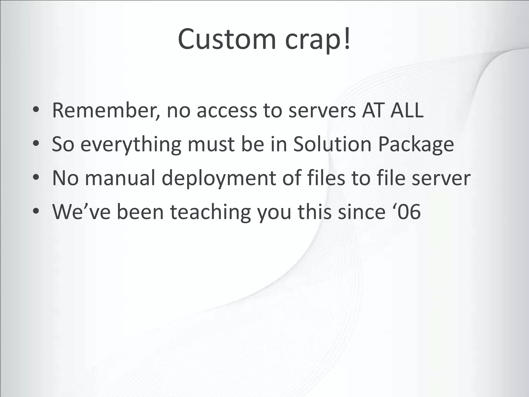 Custom crap!

•   Remember, no access to servers AT ALL
•   So everything must be in Solution Package
•   No manual deployment of files to file server
•   We’ve been teaching you this since ‘06
 
