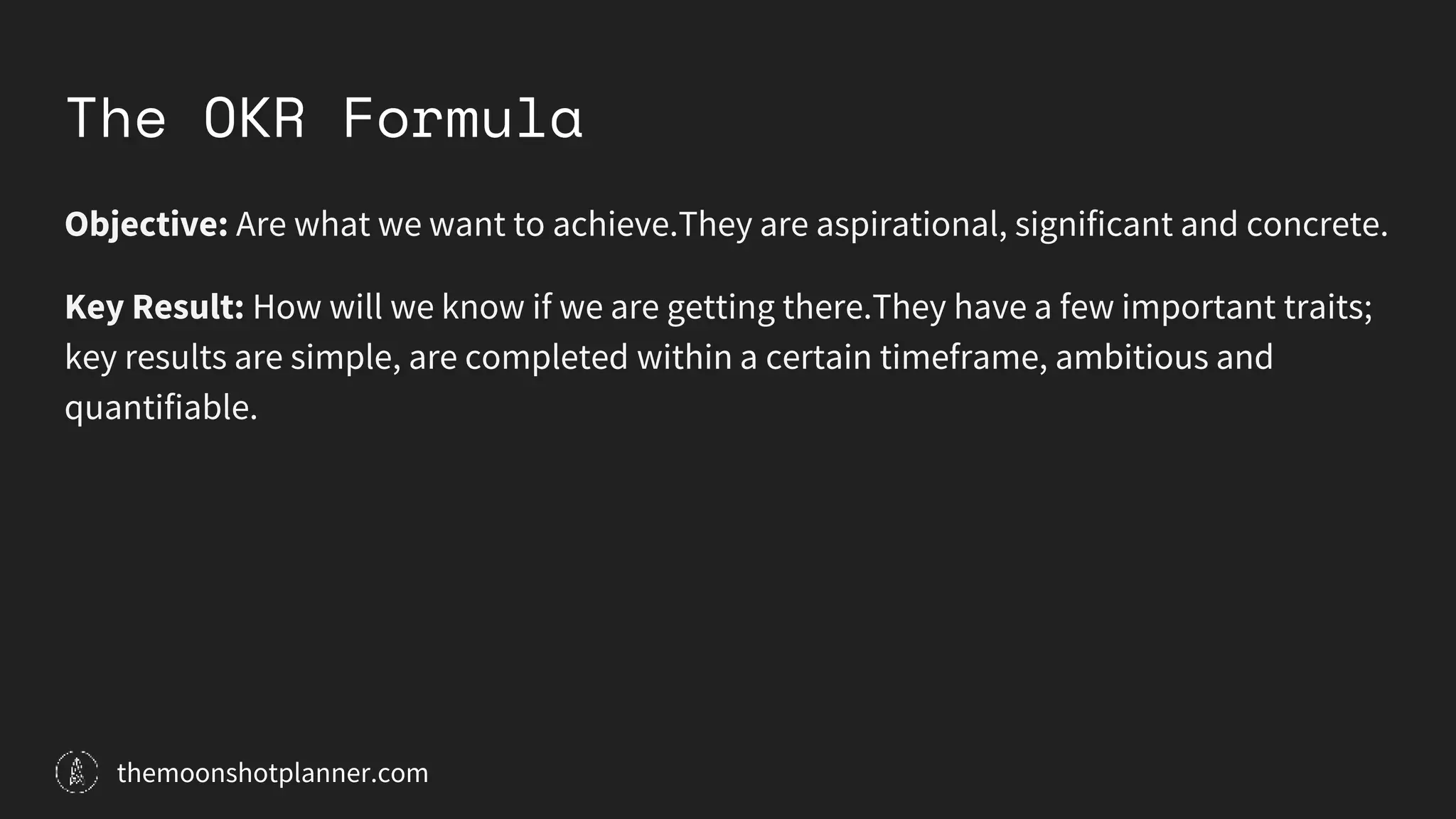 The OKR Formula
Objective: Are what we want to achieve.They are aspirational, significant and concrete.
Key Result: How will we know if we are getting there.They have a few important traits;
key results are simple, are completed within a certain timeframe, ambitious and
quantifiable.
themoonshotplanner.com
 