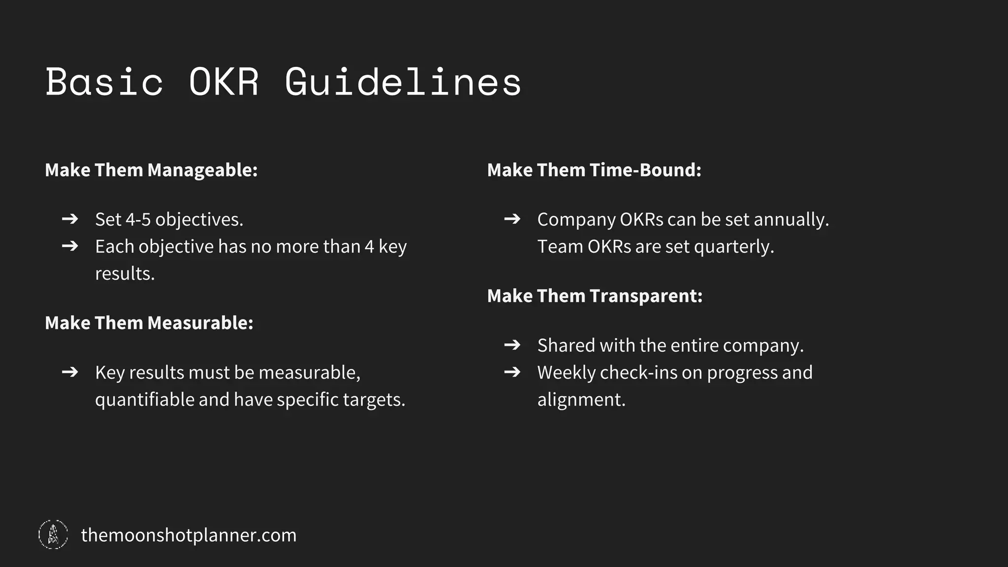 Basic OKR Guidelines
Make Them Manageable:
➔ Set 4-5 objectives.
➔ Each objective has no more than 4 key
results.
Make Them Measurable:
➔ Key results must be measurable,
quantifiable and have specific targets.
Make Them Time-Bound:
➔ Company OKRs can be set annually.
Team OKRs are set quarterly.
Make Them Transparent:
➔ Shared with the entire company.
➔ Weekly check-ins on progress and
alignment.
themoonshotplanner.com
 