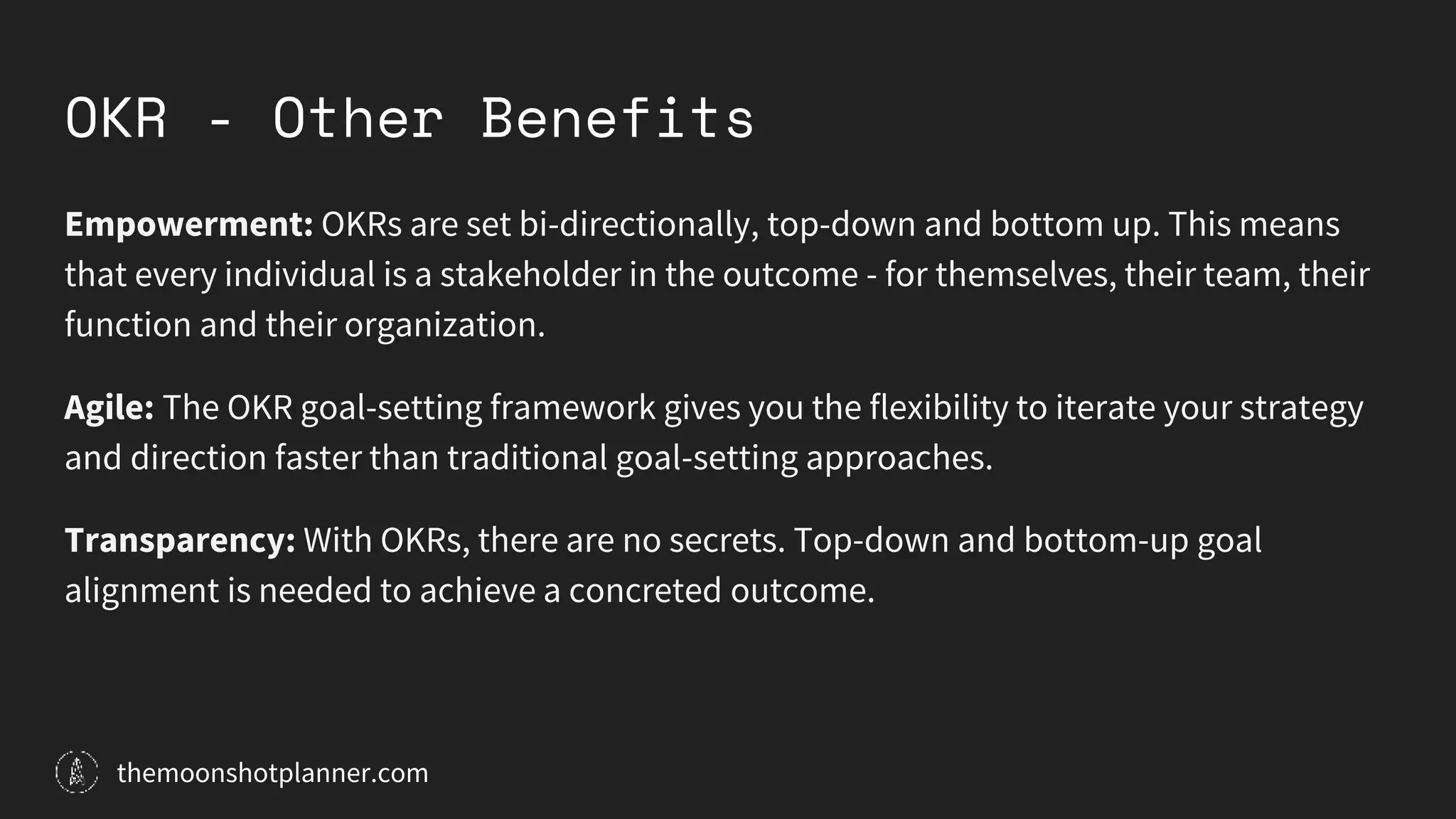 OKR - Other Benefits
Empowerment: OKRs are set bi-directionally, top-down and bottom up. This means
that every individual is a stakeholder in the outcome - for themselves, their team, their
function and their organization.
Agile: The OKR goal-setting framework gives you the flexibility to iterate your strategy
and direction faster than traditional goal-setting approaches.
Transparency: With OKRs, there are no secrets. Top-down and bottom-up goal
alignment is needed to achieve a concreted outcome.
themoonshotplanner.com
 