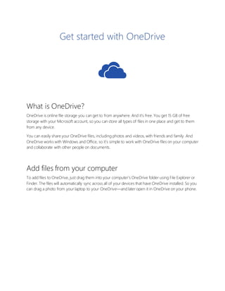 Get started with OneDrive
What is OneDrive?
OneDrive is online file storage you can get to from anywhere. And it’s free. You get 15 GB of free
storage with your Microsoft account, so you can store all types of files in one place and get to them
from any device.
You can easily share your OneDrive files, including photos and videos, with friends and family. And
OneDrive works with Windows and Office, so it’s simple to work with OneDrive files on your computer
and collaborate with other people on documents.
Add files from your computer
To add files to OneDrive, just drag them into your computer’s OneDrive folder using File Explorer or
Finder. The files will automatically sync across all of your devices that have OneDrive installed. So you
can drag a photo from your laptop to your OneDrive—and later open it in OneDrive on your phone.
 