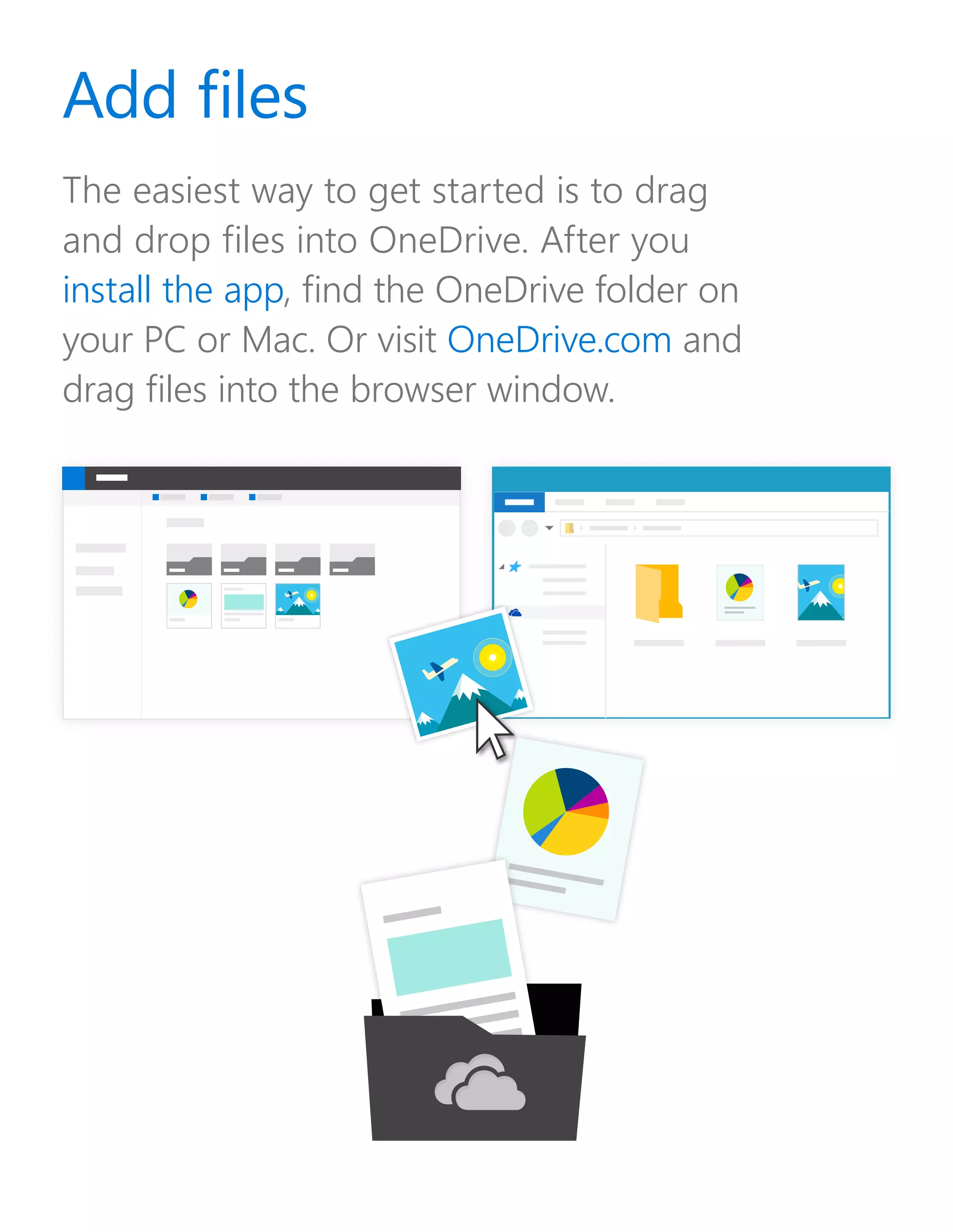 The easiest way to get started is to drag
and drop files into OneDrive. After you
install the app, find the OneDrive folder on
your PC or Mac. Or visit OneDrive.com and
drag files into the browser window.
Add files
 