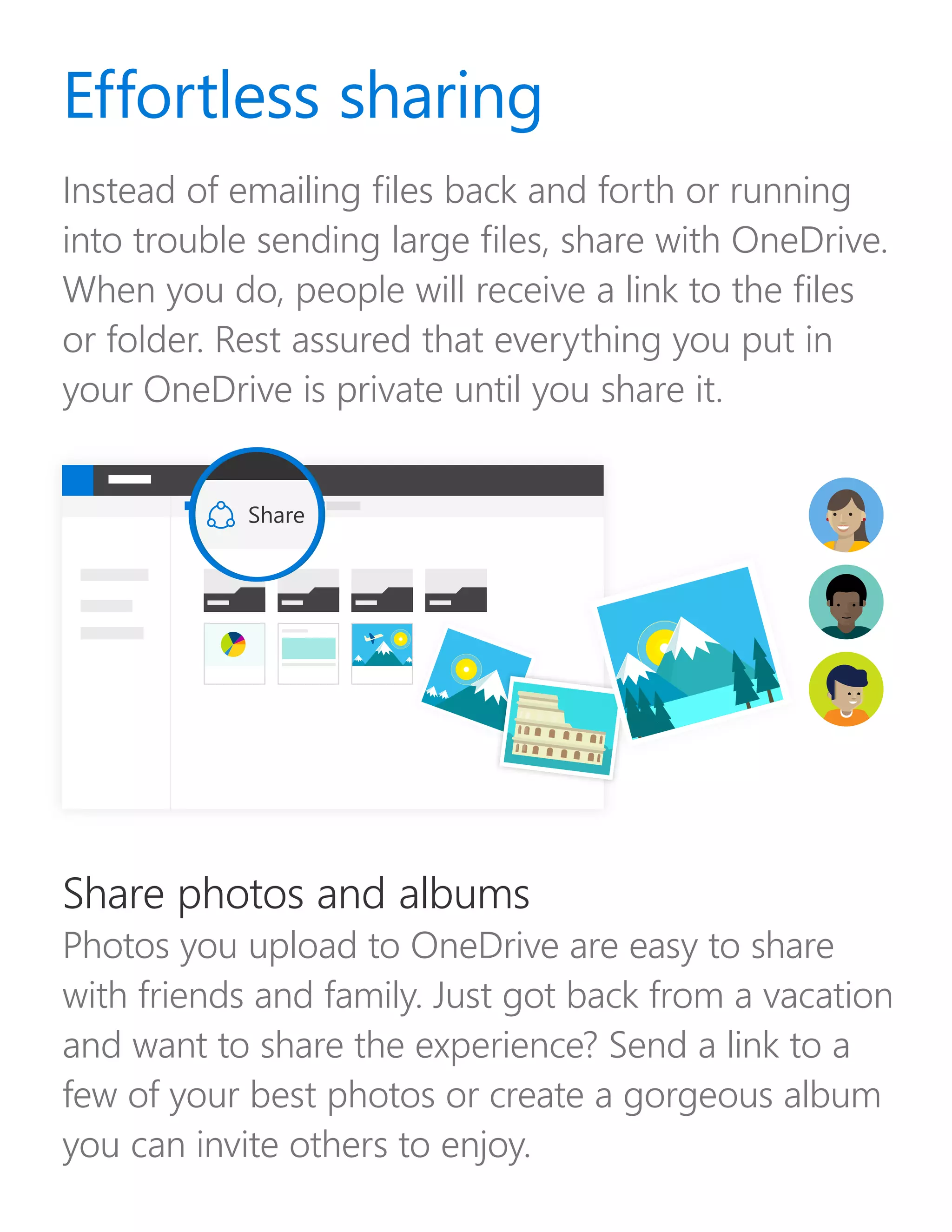 Instead of emailing files back and forth or running
into trouble sending large files, share with OneDrive.
When you do, people will receive a link to the files
or folder. Rest assured that everything you put in
your OneDrive is private until you share it.
Share photos and albums
Photos you upload to OneDrive are easy to share
with friends and family. Just got back from a vacation
and want to share the experience? Send a link to a
few of your best photos or create a gorgeous album
you can invite others to enjoy.
Effortless sharing
Share
 