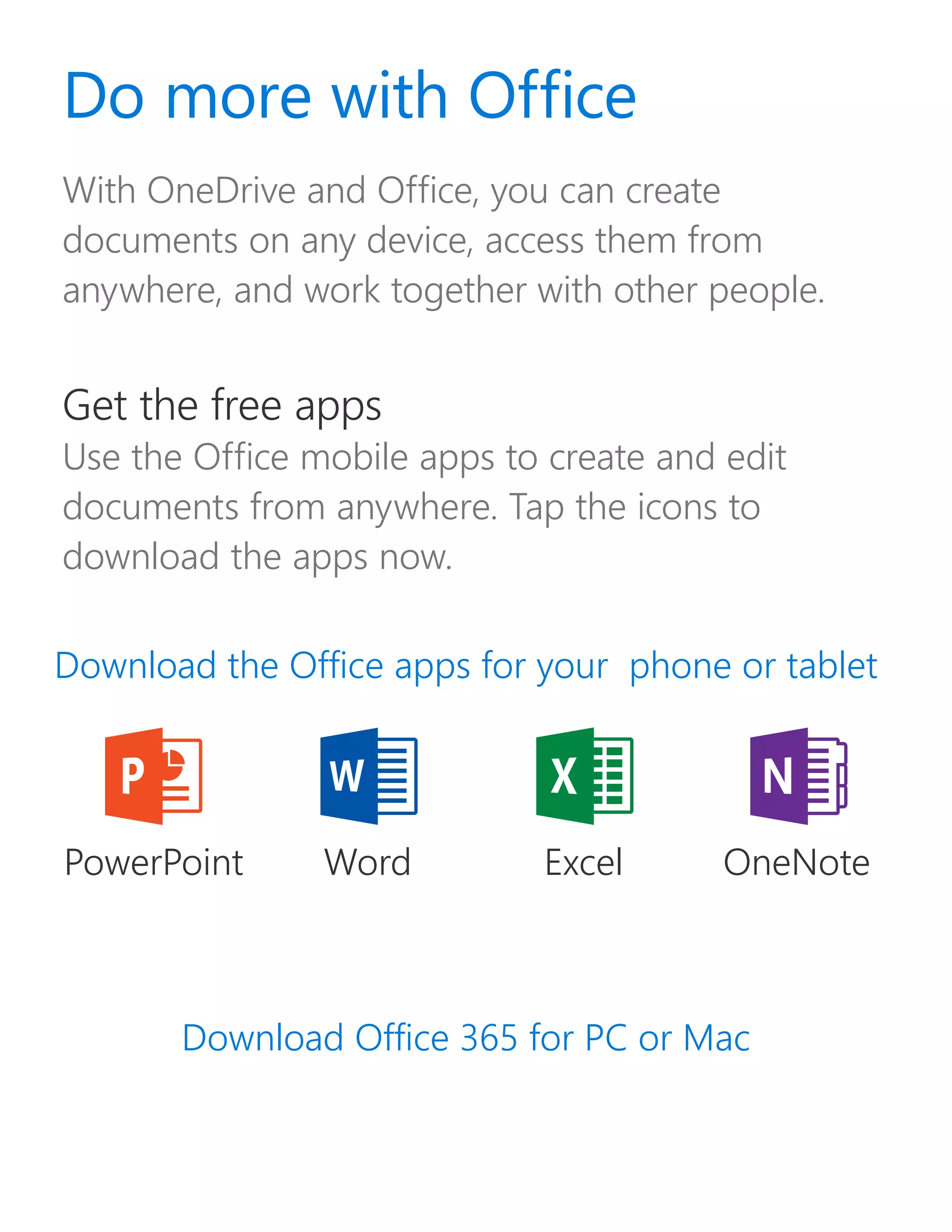 With OneDrive and Office, you can create
documents on any device, access them from
anywhere, and work together with other people.
Download Office 365 for PC or Mac
Download the Office apps for your phone or tablet
Do more with Office
Get the free apps
Use the Office mobile apps to create and edit
documents from anywhere. Tap the icons to
download the apps now.
WordPowerPoint Excel OneNote
 