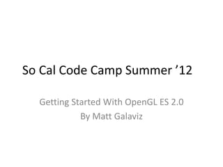 So Cal Code Camp Summer ’12

  Getting Started With OpenGL ES 2.0
            By Matt Galaviz
 