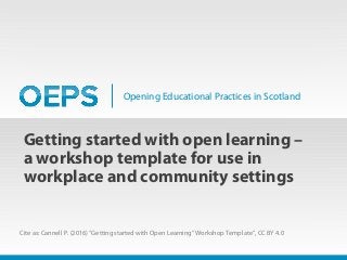 Opening Educational Practices in Scotland
Getting started with open learning –
a workshop template for use in
workplace and community settings
Cite as: Cannell P. (2016) “Getting started with Open Learning” Workshop Template”, CC BY 4.0
 