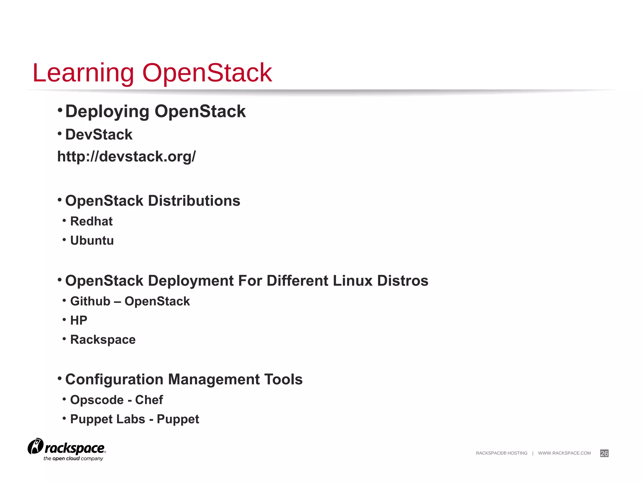 26

Trying Out OpenStack
TryStack (OpenStack Sandbox)
http://trystack.org/

OpenStack-based Public Clouds
•DreamHost
http://dreamhost.com/cloud/

•HP Public Cloud
https://www.hpcloud.com/

•Rackspace Public Cloud
http://www.rackspace.com/cloud/

 
