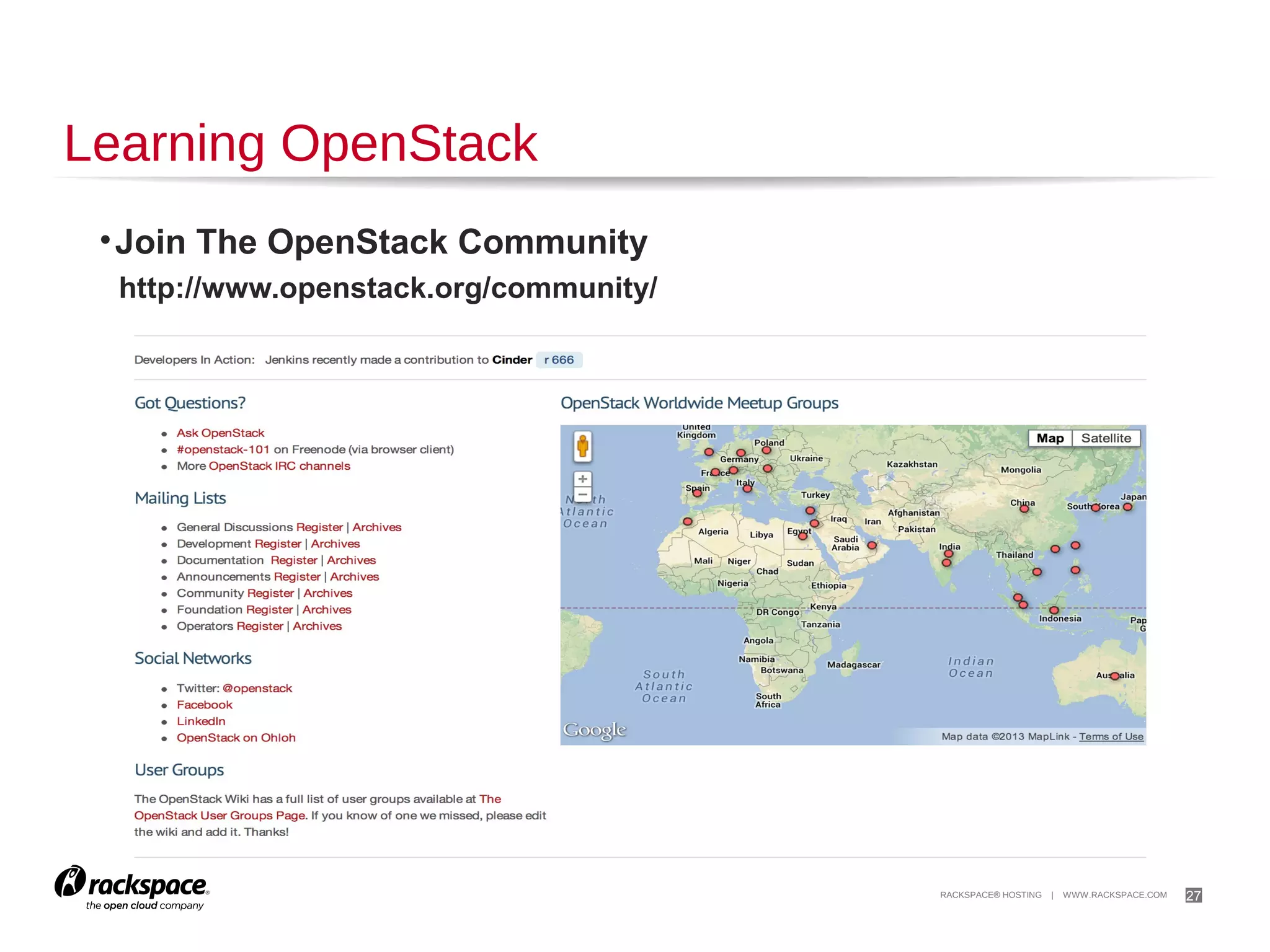 27

Deploying OpenStack
OpenStack Distributions
Red Hat - http://openstack.redhat.com/
SUSE - https://www.suse.com/products/suse-cloud/
Ubuntu - http://www.ubuntu.com/cloud

Packaged Deploys For Different Linux Distros
Mirantis - https://fuel.mirantis.com/
Piston Cloud Computing - http://www.pistoncloud.com/openstack-cloud-software/
Rackspace - http://www.rackspace.com/cloud/private/openstack_software/

Configuration Management Tools
Opscode Chef - https://github.com/opscode/openstack-chef-repo/
Puppet Labs Puppet -http://puppetlabs.com/solutions/cloudautomation/compute/openstack

 